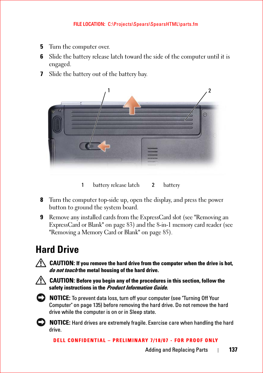 Adding and Replacing Parts 137FILE LOCATION:  C:\Projects\Spears\SpearsHTML\parts.fmDELL CONFIDENTIAL – PRELIMINARY 7/18/07 - FOR PROOF ONLY5Turn the computer over.6Slide the battery release latch toward the side of the computer until it is engaged.7Slide the battery out of the battery bay.8Turn the computer top-side up, open the display, and press the power button to ground the system board. 9Remove any installed cards from the ExpressCard slot (see &quot;Removing an ExpressCard or Blank&quot; on page 83) and the 8-in-1 memory card reader (see &quot;Removing a Memory Card or Blank&quot; on page 85). Hard Drive CAUTION: If you remove the hard drive from the computer when the drive is hot, do not touch the metal housing of the hard drive. CAUTION: Before you begin any of the procedures in this section, follow the safety instructions in the Product Information Guide. NOTICE: To prevent data loss, turn off your computer (see &quot;Turning Off Your Computer&quot; on page 135) before removing the hard drive. Do not remove the hard drive while the computer is on or in Sleep state. NOTICE: Hard drives are extremely fragile. Exercise care when handling the hard drive.1battery release latch 2battery21