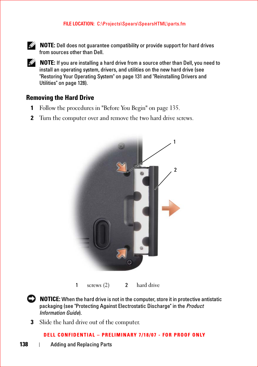 138 Adding and Replacing PartsFILE LOCATION:  C:\Projects\Spears\SpearsHTML\parts.fmDELL CONFIDENTIAL – PRELIMINARY 7/18/07 - FOR PROOF ONLY NOTE: Dell does not guarantee compatibility or provide support for hard drives from sources other than Dell. NOTE: If you are installing a hard drive from a source other than Dell, you need to install an operating system, drivers, and utilities on the new hard drive (see &quot;Restoring Your Operating System&quot; on page 131 and &quot;Reinstalling Drivers and Utilities&quot; on page 128).Removing the Hard Drive1Follow the procedures in &quot;Before You Begin&quot; on page 135. 2Turn the computer over and remove the two hard drive screws. NOTICE: When the hard drive is not in the computer, store it in protective antistatic packaging (see &quot;Protecting Against Electrostatic Discharge&quot; in the Product Information Guide).3Slide the hard drive out of the computer.1screws (2) 2hard drive21