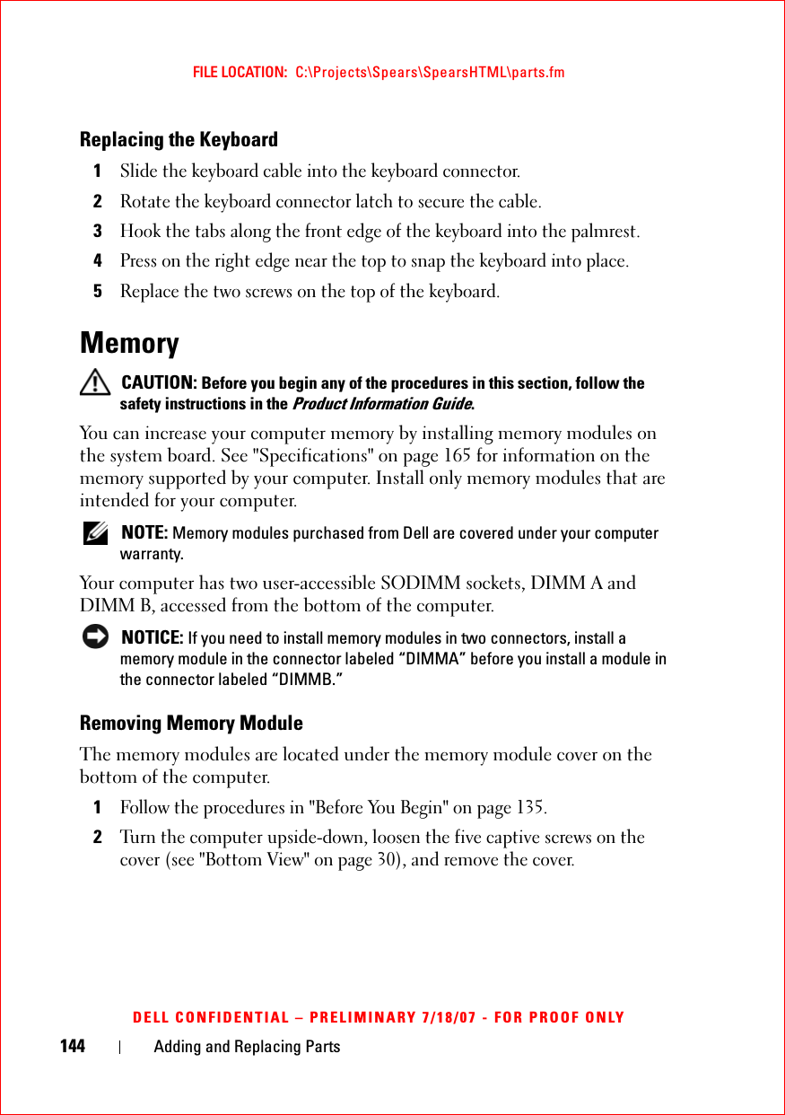 144 Adding and Replacing PartsFILE LOCATION:  C:\Projects\Spears\SpearsHTML\parts.fmDELL CONFIDENTIAL – PRELIMINARY 7/18/07 - FOR PROOF ONLYReplacing the Keyboard1Slide the keyboard cable into the keyboard connector.2Rotate the keyboard connector latch to secure the cable. 3Hook the tabs along the front edge of the keyboard into the palmrest.4Press on the right edge near the top to snap the keyboard into place.5Replace the two screws on the top of the keyboard.Memory  CAUTION: Before you begin any of the procedures in this section, follow the safety instructions in the Product Information Guide.You can increase your computer memory by installing memory modules on the system board. See &quot;Specifications&quot; on page 165 for information on the memory supported by your computer. Install only memory modules that are intended for your computer. NOTE: Memory modules purchased from Dell are covered under your computer warranty.Your computer has two user-accessible SODIMM sockets, DIMM A and DIMM B, accessed from the bottom of the computer. NOTICE: If you need to install memory modules in two connectors, install a memory module in the connector labeled “DIMMA” before you install a module in the connector labeled “DIMMB.”Removing Memory ModuleThe memory modules are located under the memory module cover on the bottom of the computer.1Follow the procedures in &quot;Before You Begin&quot; on page 135. 2Turn the computer upside-down, loosen the five captive screws on the cover (see &quot;Bottom View&quot; on page 30), and remove the cover.