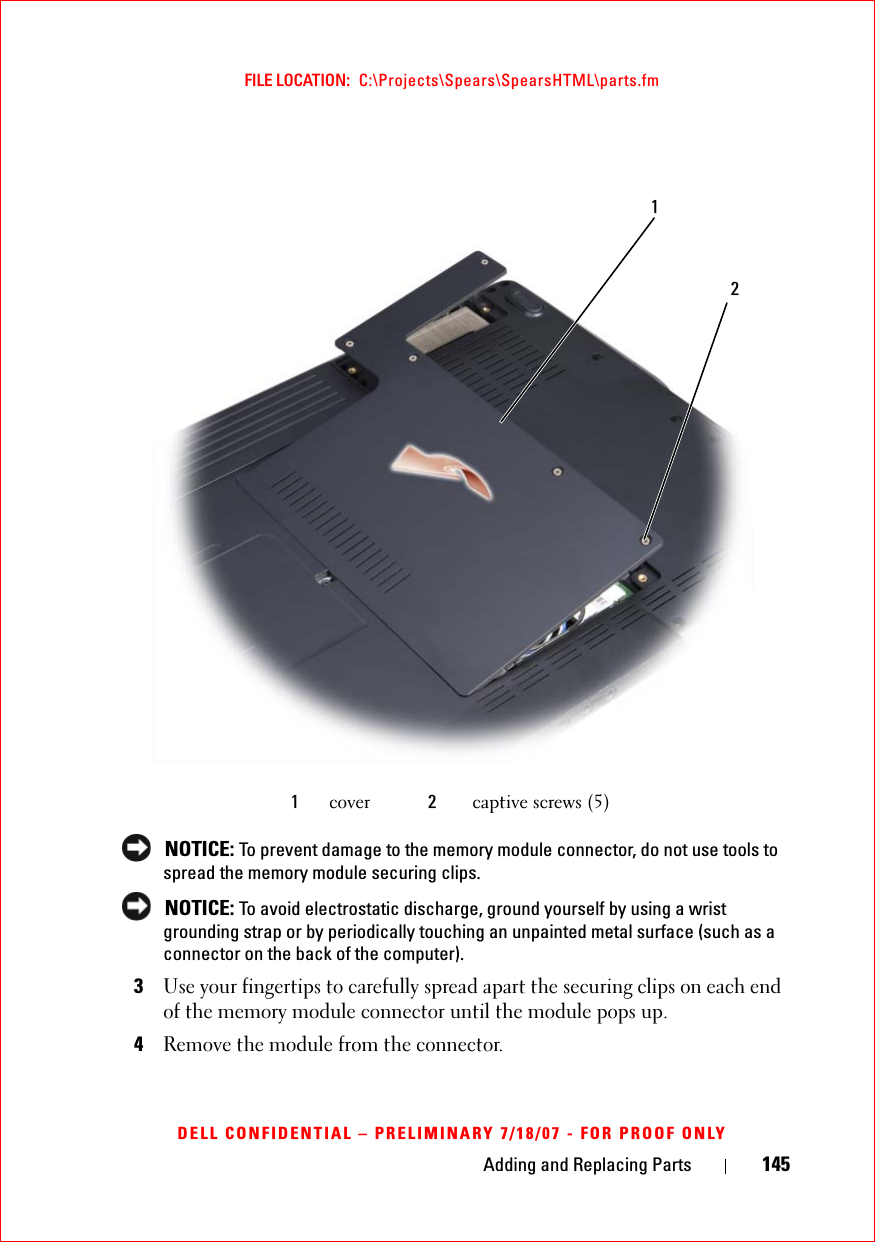 Adding and Replacing Parts 145FILE LOCATION:  C:\Projects\Spears\SpearsHTML\parts.fmDELL CONFIDENTIAL – PRELIMINARY 7/18/07 - FOR PROOF ONLY NOTICE: To prevent damage to the memory module connector, do not use tools to spread the memory module securing clips. NOTICE: To avoid electrostatic discharge, ground yourself by using a wrist grounding strap or by periodically touching an unpainted metal surface (such as a connector on the back of the computer).3Use your fingertips to carefully spread apart the securing clips on each end of the memory module connector until the module pops up. 4Remove the module from the connector.1cover 2captive screws (5)21