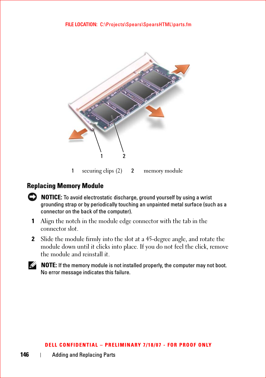 146 Adding and Replacing PartsFILE LOCATION:  C:\Projects\Spears\SpearsHTML\parts.fmDELL CONFIDENTIAL – PRELIMINARY 7/18/07 - FOR PROOF ONLYReplacing Memory Module NOTICE: To avoid electrostatic discharge, ground yourself by using a wrist grounding strap or by periodically touching an unpainted metal surface (such as a connector on the back of the computer).1Align the notch in the module edge connector with the tab in the connector slot. 2Slide the module firmly into the slot at a 45-degree angle, and rotate the module down until it clicks into place. If you do not feel the click, remove the module and reinstall it. NOTE: If the memory module is not installed properly, the computer may not boot. No error message indicates this failure.1securing clips (2) 2memory module1 2
