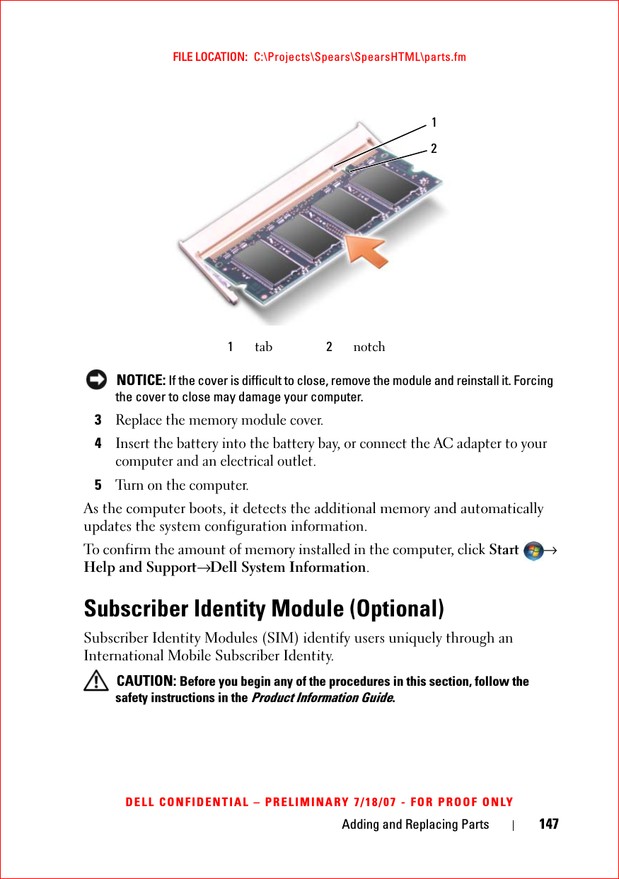 Adding and Replacing Parts 147FILE LOCATION:  C:\Projects\Spears\SpearsHTML\parts.fmDELL CONFIDENTIAL – PRELIMINARY 7/18/07 - FOR PROOF ONLY NOTICE: If the cover is difficult to close, remove the module and reinstall it. Forcing the cover to close may damage your computer.3Replace the memory module cover.4Insert the battery into the battery bay, or connect the AC adapter to your computer and an electrical outlet.5Turn on the computer.As the computer boots, it detects the additional memory and automatically updates the system configuration information.To confirm the amount of memory installed in the computer, click Start → Help and Support→ Dell System Information.Subscriber Identity Module (Optional)Subscriber Identity Modules (SIM) identify users uniquely through an International Mobile Subscriber Identity. CAUTION: Before you begin any of the procedures in this section, follow the safety instructions in the Product Information Guide.1tab 2notch12