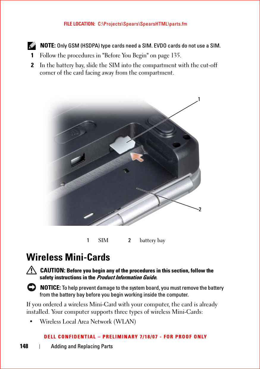 148 Adding and Replacing PartsFILE LOCATION:  C:\Projects\Spears\SpearsHTML\parts.fmDELL CONFIDENTIAL – PRELIMINARY 7/18/07 - FOR PROOF ONLY NOTE: Only GSM (HSDPA) type cards need a SIM. EVDO cards do not use a SIM.1Follow the procedures in &quot;Before You Begin&quot; on page 135.2In the battery bay, slide the SIM into the compartment with the cut-off corner of the card facing away from the compartment.Wireless Mini-Cards CAUTION: Before you begin any of the procedures in this section, follow the safety instructions in the Product Information Guide. NOTICE: To help prevent damage to the system board, you must remove the battery from the battery bay before you begin working inside the computer. If you ordered a wireless Mini-Card with your computer, the card is already installed. Your computer supports three types of wireless Mini-Cards:• Wireless Local Area Network (WLAN)1SIM 2battery bay12