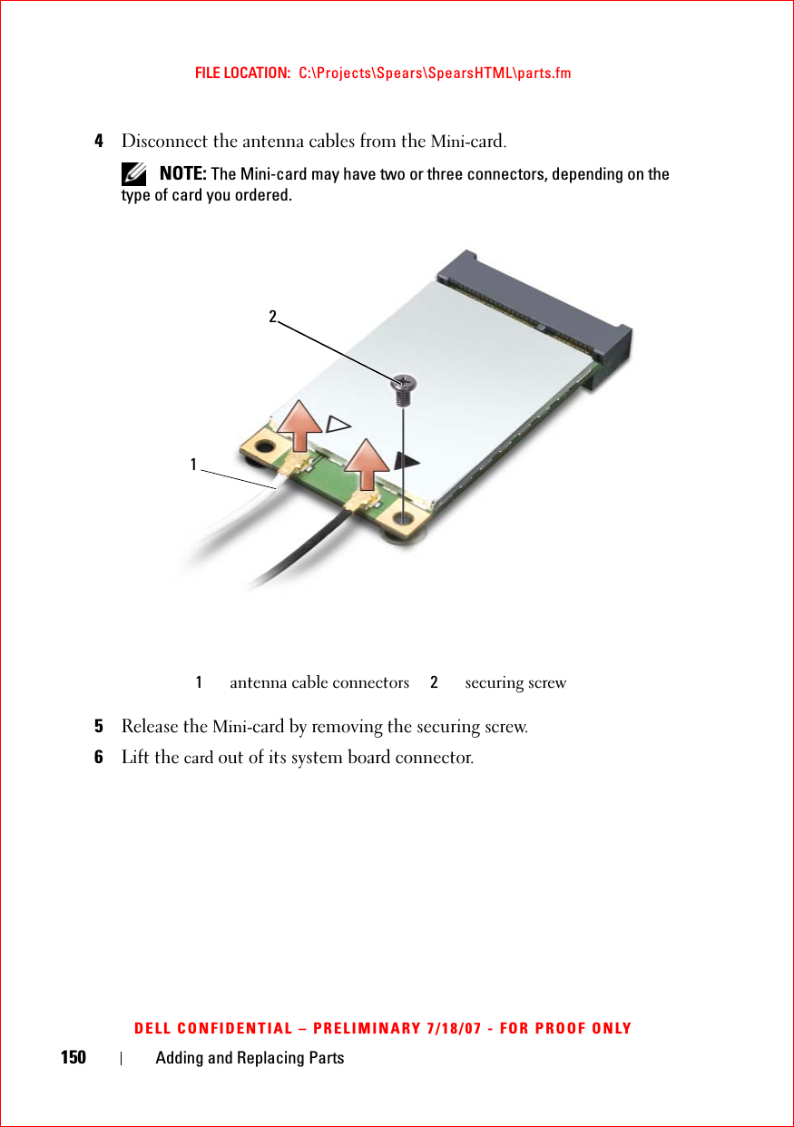 150 Adding and Replacing PartsFILE LOCATION:  C:\Projects\Spears\SpearsHTML\parts.fmDELL CONFIDENTIAL – PRELIMINARY 7/18/07 - FOR PROOF ONLY4Disconnect the antenna cables from the Mini-card. NOTE: The Mini-card may have two or three connectors, depending on the type of card you ordered.5Release the Mini-card by removing the securing screw.6Lift the card out of its system board connector.1antenna cable connectors 2securing screw12