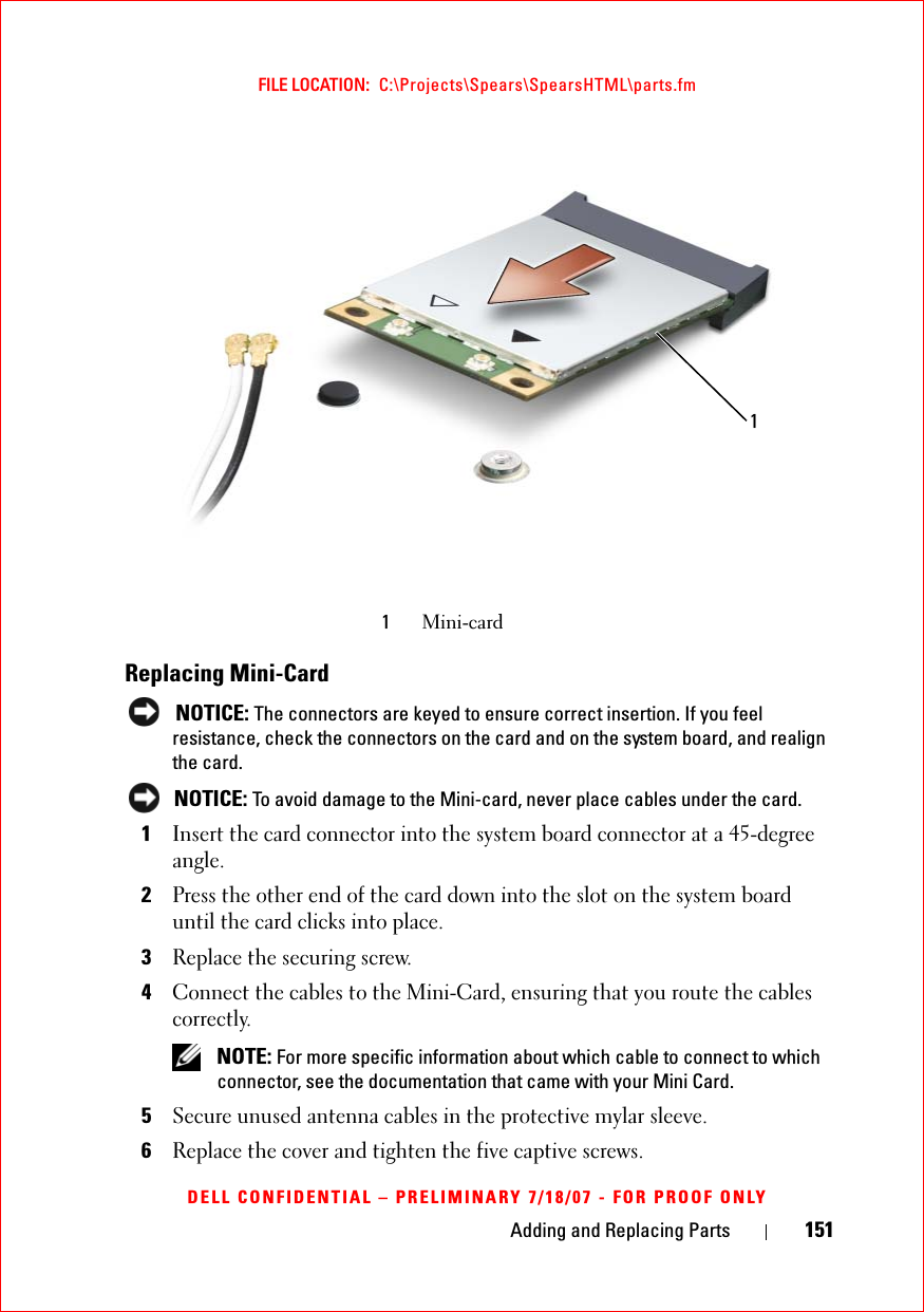 Adding and Replacing Parts 151FILE LOCATION:  C:\Projects\Spears\SpearsHTML\parts.fmDELL CONFIDENTIAL – PRELIMINARY 7/18/07 - FOR PROOF ONLYReplacing Mini-Card NOTICE: The connectors are keyed to ensure correct insertion. If you feel resistance, check the connectors on the card and on the system board, and realign the card. NOTICE: To avoid damage to the Mini-card, never place cables under the card.1Insert the card connector into the system board connector at a 45-degree angle.2Press the other end of the card down into the slot on the system board until the card clicks into place.3Replace the securing screw.4Connect the cables to the Mini-Card, ensuring that you route the cables correctly. NOTE: For more specific information about which cable to connect to which connector, see the documentation that came with your Mini Card.5Secure unused antenna cables in the protective mylar sleeve.6Replace the cover and tighten the five captive screws.1Mini-card1