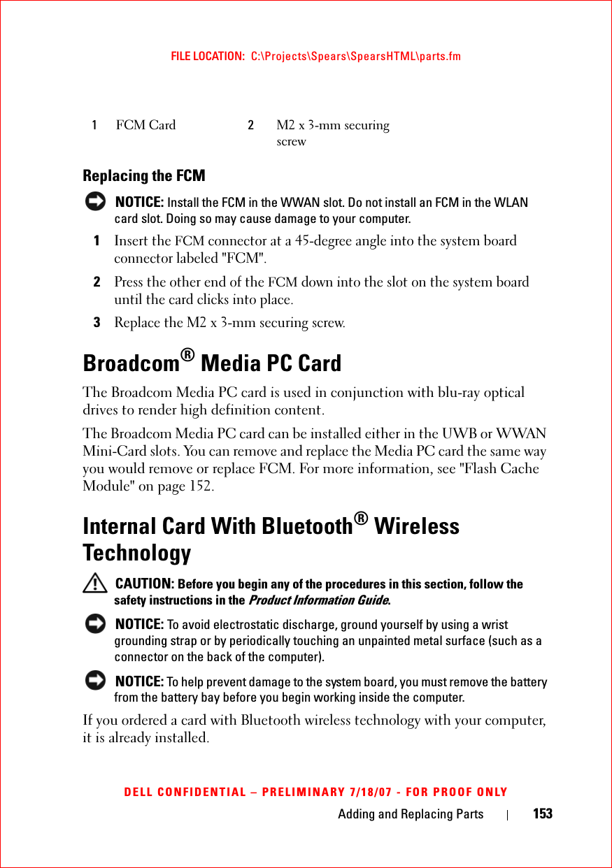 Adding and Replacing Parts 153FILE LOCATION:  C:\Projects\Spears\SpearsHTML\parts.fmDELL CONFIDENTIAL – PRELIMINARY 7/18/07 - FOR PROOF ONLYReplacing the FCM NOTICE: Install the FCM in the WWAN slot. Do not install an FCM in the WLAN card slot. Doing so may cause damage to your computer.1Insert the FCM connector at a 45-degree angle into the system board connector labeled &quot;FCM&quot;.2Press the other end of the FCM down into the slot on the system board until the card clicks into place.3Replace the M2 x 3-mm securing screw.Broadcom® Media PC CardThe Broadcom Media PC card is used in conjunction with blu-ray optical drives to render high definition content.The Broadcom Media PC card can be installed either in the UWB or WWAN Mini-Card slots. You can remove and replace the Media PC card the same way you would remove or replace FCM. For more information, see &quot;Flash Cache Module&quot; on page 152.Internal Card With Bluetooth® Wireless Technology CAUTION: Before you begin any of the procedures in this section, follow the safety instructions in the Product Information Guide. NOTICE: To avoid electrostatic discharge, ground yourself by using a wrist grounding strap or by periodically touching an unpainted metal surface (such as a connector on the back of the computer). NOTICE: To help prevent damage to the system board, you must remove the battery from the battery bay before you begin working inside the computer. If you ordered a card with Bluetooth wireless technology with your computer, it is already installed.1FCM Card 2M2 x 3-mm securing screw