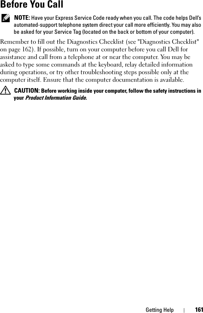 Getting Help 161Before You Call NOTE: Have your Express Service Code ready when you call. The code helps Dell’s automated-support telephone system direct your call more efficiently. You may also be asked for your Service Tag (located on the back or bottom of your computer).Remember to fill out the Diagnostics Checklist (see &quot;Diagnostics Checklist&quot; on page 162). If possible, turn on your computer before you call Dell for assistance and call from a telephone at or near the computer. You may be asked to type some commands at the keyboard, relay detailed information during operations, or try other troubleshooting steps possible only at the computer itself. Ensure that the computer documentation is available.  CAUTION: Before working inside your computer, follow the safety instructions in your Product Information Guide.