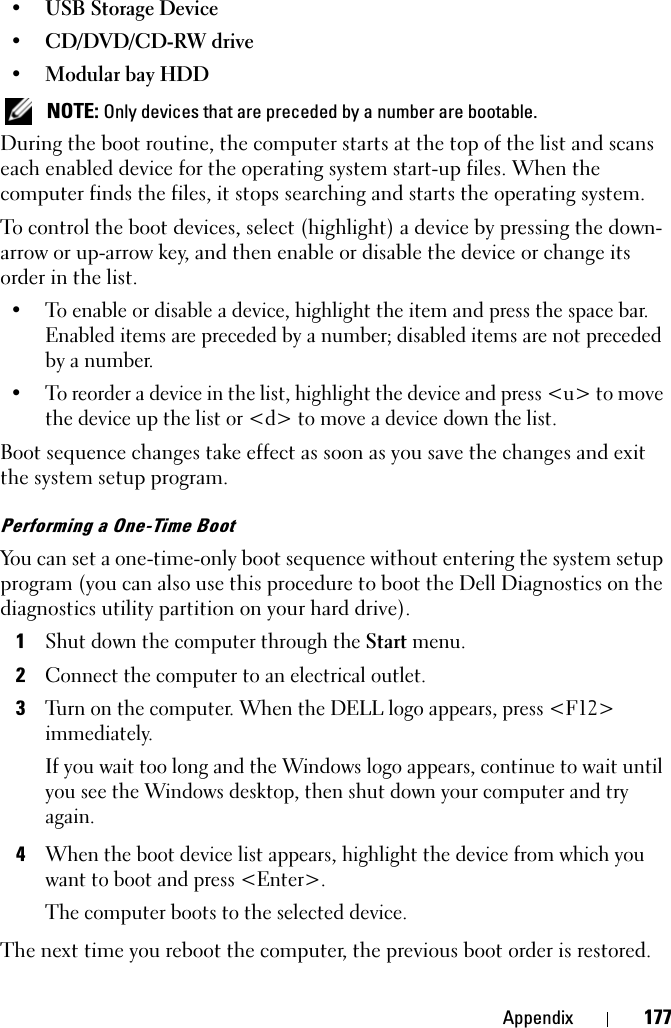 Appendix 177• USB Storage Device• CD/DVD/CD-RW drive• Modular bay HDD NOTE: Only devices that are preceded by a number are bootable.During the boot routine, the computer starts at the top of the list and scans each enabled device for the operating system start-up files. When the computer finds the files, it stops searching and starts the operating system. To control the boot devices, select (highlight) a device by pressing the down-arrow or up-arrow key, and then enable or disable the device or change its order in the list.• To enable or disable a device, highlight the item and press the space bar. Enabled items are preceded by a number; disabled items are not preceded by a number.• To reorder a device in the list, highlight the device and press &lt;u&gt; to move the device up the list or &lt;d&gt; to move a device down the list.Boot sequence changes take effect as soon as you save the changes and exit the system setup program.Performing a One-Time BootYou can set a one-time-only boot sequence without entering the system setup program (you can also use this procedure to boot the Dell Diagnostics on the diagnostics utility partition on your hard drive).1Shut down the computer through the Start menu.2Connect the computer to an electrical outlet.3Turn on the computer. When the DELL logo appears, press &lt;F12&gt; immediately.If you wait too long and the Windows logo appears, continue to wait until you see the Windows desktop, then shut down your computer and try again.4When the boot device list appears, highlight the device from which you want to boot and press &lt;Enter&gt;.The computer boots to the selected device.The next time you reboot the computer, the previous boot order is restored.