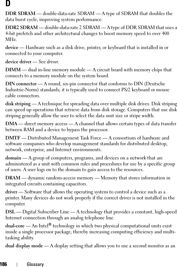 186 GlossaryDDDR SDRAM — double-data-rate SDRAM — A type of SDRAM that doubles the data burst cycle, improving system performance.DDR2 SDRAM — double-data-rate 2 SDRAM — A type of DDR SDRAM that uses a 4-bit prefetch and other architectural changes to boost memory speed to over 400 MHz.device — Hardware such as a disk drive, printer, or keyboard that is installed in or connected to your computer.device driver — See driver.DIMM — dual in-line memory module — A circuit board with memory chips that connects to a memory module on the system board.DIN connector — A round, six-pin connector that conforms to DIN (Deutsche Industrie-Norm) standards; it is typically used to connect PS/2 keyboard or mouse cable connectors.disk striping — A technique for spreading data over multiple disk drives. Disk striping can speed up operations that retrieve data from disk storage. Computers that use disk striping generally allow the user to select the data unit size or stripe width. DMA — direct memory access — A channel that allows certain types of data transfer between RAM and a device to bypass the processor.DMTF — Distributed Management Task Force — A consortium of hardware and software companies who develop management standards for distributed desktop, network, enterprise, and Internet environments.domain — A group of computers, programs, and devices on a network that are administered as a unit with common rules and procedures for use by a specific group of users. A user logs on to the domain to gain access to the resources.DRAM — dynamic random-access memory — Memory that stores information in integrated circuits containing capacitors.driver — Software that allows the operating system to control a device such as a printer. Many devices do not work properly if the correct driver is not installed in the computer.DSL — Digital Subscriber Line — A technology that provides a constant, high-speed Internet connection through an analog telephone line. dual-core — An Intel® technology in which two physical computational units exist inside a single processor package, thereby increasing computing efficiency and multi-tasking ability.dual display mode — A display setting that allows you to use a second monitor as an 