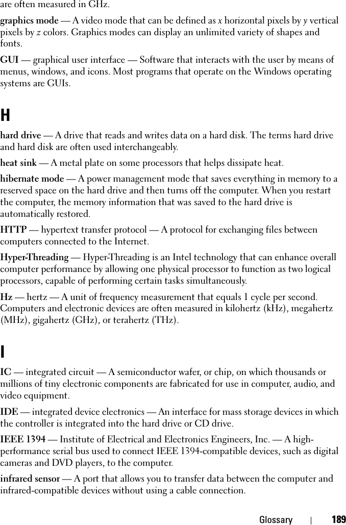 Glossary 189are often measured in GHz.graphics mode — A video mode that can be defined as x horizontal pixels by y vertical pixels by z colors. Graphics modes can display an unlimited variety of shapes and fonts.GUI — graphical user interface — Software that interacts with the user by means of menus, windows, and icons. Most programs that operate on the Windows operating systems are GUIs.Hhard drive — A drive that reads and writes data on a hard disk. The terms hard drive and hard disk are often used interchangeably.heat sink — A metal plate on some processors that helps dissipate heat.hibernate mode — A power management mode that saves everything in memory to a reserved space on the hard drive and then turns off the computer. When you restart the computer, the memory information that was saved to the hard drive is automatically restored.HTTP — hypertext transfer protocol — A protocol for exchanging files between computers connected to the Internet. Hyper-Threading — Hyper-Threading is an Intel technology that can enhance overall computer performance by allowing one physical processor to function as two logical processors, capable of performing certain tasks simultaneously.Hz — hertz — A unit of frequency measurement that equals 1 cycle per second. Computers and electronic devices are often measured in kilohertz (kHz), megahertz (MHz), gigahertz (GHz), or terahertz (THz).IIC — integrated circuit — A semiconductor wafer, or chip, on which thousands or millions of tiny electronic components are fabricated for use in computer, audio, and video equipment. IDE — integrated device electronics — An interface for mass storage devices in which the controller is integrated into the hard drive or CD drive.IEEE 1394 — Institute of Electrical and Electronics Engineers, Inc. — A high-performance serial bus used to connect IEEE 1394-compatible devices, such as digital cameras and DVD players, to the computer. infrared sensor — A port that allows you to transfer data between the computer and infrared-compatible devices without using a cable connection.