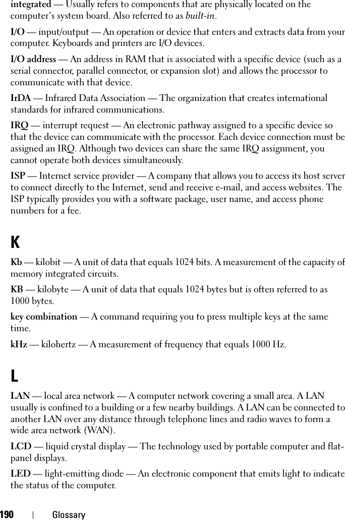 190 Glossaryintegrated — Usually refers to components that are physically located on the computer’s system board. Also referred to as built-in.I/O — input/output — An operation or device that enters and extracts data from your computer. Keyboards and printers are I/O devices. I/O address — An address in RAM that is associated with a specific device (such as a serial connector, parallel connector, or expansion slot) and allows the processor to communicate with that device.IrDA — Infrared Data Association — The organization that creates international standards for infrared communications.IRQ — interrupt request — An electronic pathway assigned to a specific device so that the device can communicate with the processor. Each device connection must be assigned an IRQ. Although two devices can share the same IRQ assignment, you cannot operate both devices simultaneously.ISP — Internet service provider — A company that allows you to access its host server to connect directly to the Internet, send and receive e-mail, and access websites. The ISP typically provides you with a software package, user name, and access phone numbers for a fee. KKb — kilobit — A unit of data that equals 1024 bits. A measurement of the capacity of memory integrated circuits.KB — kilobyte — A unit of data that equals 1024 bytes but is often referred to as 1000 bytes.key combination — A command requiring you to press multiple keys at the same time.kHz — kilohertz — A measurement of frequency that equals 1000 Hz.LLAN — local area network — A computer network covering a small area. A LAN usually is confined to a building or a few nearby buildings. A LAN can be connected to another LAN over any distance through telephone lines and radio waves to form a wide area network (WAN).LCD — liquid crystal display — The technology used by portable computer and flat-panel displays.LED — light-emitting diode — An electronic component that emits light to indicate the status of the computer.