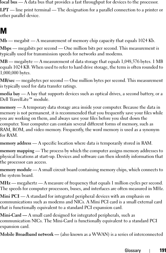 Glossary 191local bus — A data bus that provides a fast throughput for devices to the processor.LPT — line print terminal — The designation for a parallel connection to a printer or other parallel device. MMb — megabit — A measurement of memory chip capacity that equals 1024 Kb.Mbps — megabits per second — One million bits per second. This measurement is typically used for transmission speeds for networks and modems.MB — megabyte — A measurement of data storage that equals 1,048,576 bytes. 1 MB equals 1024 KB. When used to refer to hard drive storage, the term is often rounded to 1,000,000 bytes.MB/sec — megabytes per second — One million bytes per second. This measurement is typically used for data transfer ratings.media bay — A bay that supports devices such as optical drives, a second battery, or a Dell TravelLite™ module.memory — A temporary data storage area inside your computer. Because the data in memory is not permanent, it is recommended that you frequently save your files while you are working on them, and always save your files before you shut down the computer. Your computer can contain several different forms of memory, such as RAM, ROM, and video memory. Frequently, the word memory is used as a synonym for RAM.memory address — A specific location where data is temporarily stored in RAM.memory mapping — The process by which the computer assigns memory addresses to physical locations at start-up. Devices and software can then identify information that the processor can access.memory module — A small circuit board containing memory chips, which connects to the system board.MHz — megahertz — A measure of frequency that equals 1 million cycles per second. The speeds for computer processors, buses, and interfaces are often measured in MHz.Mini PCI — A standard for integrated peripheral devices with an emphasis on communications such as modems and NICs. A Mini PCI card is a small external card that is functionally equivalent to a standard PCI expansion card.Mini-Card — A small card designed for integrated peripherals, such as communication NICs. The Mini-Card is functionally equivalent to a standard PCI expansion card.Mobile Broadband network — (also known as a WWAN) is a series of interconnected 