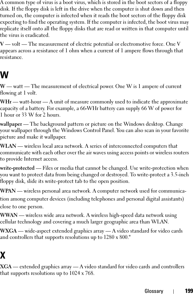 Glossary 199A common type of virus is a boot virus, which is stored in the boot sectors of a floppy disk. If the floppy disk is left in the drive when the computer is shut down and then turned on, the computer is infected when it reads the boot sectors of the floppy disk expecting to find the operating system. If the computer is infected, the boot virus may replicate itself onto all the floppy disks that are read or written in that computer until the virus is eradicated.V — volt — The measurement of electric potential or electromotive force. One V appears across a resistance of 1 ohm when a current of 1 ampere flows through that resistance.WW — watt — The measurement of electrical power. One W is 1 ampere of current flowing at 1 volt.WHr — watt-hour — A unit of measure commonly used to indicate the approximate capacity of a battery. For example, a 66-WHr battery can supply 66 W of power for 1 hour or 33 W for 2 hours.wallpaper — The background pattern or picture on the Windows desktop. Change your wallpaper through the Windows Control Panel. You can also scan in your favorite picture and make it wallpaper.WLAN — wireless local area network. A series of interconnected computers that communicate with each other over the air waves using access points or wireless routers to provide Internet access.write-protected — Files or media that cannot be changed. Use write-protection when you want to protect data from being changed or destroyed. To write-protect a 3.5-inch floppy disk, slide its write-protect tab to the open position.WPAN — wireless personal area network. A computer network used for communica-tion among computer devices (including telephones and personal digital assistants) close to one person.WWAN — wireless wide area network. A wireless high-speed data network using cellular technology and covering a much larger geographic area than WLAN. WXGA — wide-aspect extended graphics array — A video standard for video cards and controllers that supports resolutions up to 1280 x 800.&quot;XXGA — extended graphics array — A video standard for video cards and controllers that supports resolutions up to 1024 x 768.