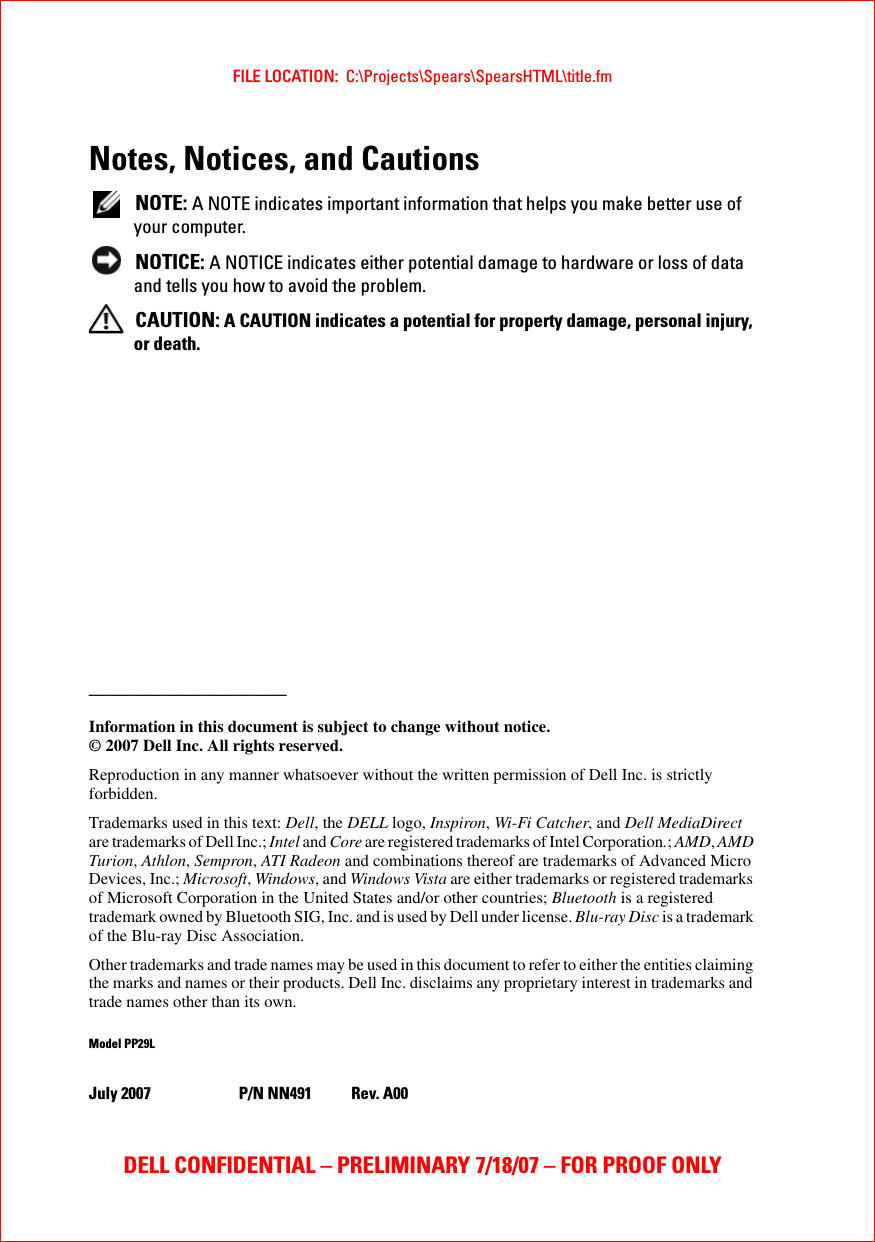 FILE LOCATION:  C:\Projects\Spears\SpearsHTML\title.fmDELL CONFIDENTIAL – PRELIMINARY 7/18/07 – FOR PROOF ONLYNotes, Notices, and Cautions NOTE: A NOTE indicates important information that helps you make better use of your computer. NOTICE: A NOTICE indicates either potential damage to hardware or loss of data and tells you how to avoid the problem. CAUTION: A CAUTION indicates a potential for property damage, personal injury, or death.___________________Information in this document is subject to change without notice.© 2007 Dell Inc. All rights reserved.Reproduction in any manner whatsoever without the written permission of Dell Inc. is strictly forbidden.Trademarks used in this text: Dell, the DELL logo, Inspiron, Wi-Fi Catcher, and Dell MediaDirect are trademarks of Dell Inc.; Intel and Core are registered trademarks of Intel Corporation.; AMD, AMD Turion, Athlon, Sempron, ATI Radeon and combinations thereof are trademarks of Advanced Micro Devices, Inc.; Microsoft, Windows, and Windows Vista are either trademarks or registered trademarks of Microsoft Corporation in the United States and/or other countries; Bluetooth is a registered trademark owned by Bluetooth SIG, Inc. and is used by Dell under license. Blu-ray Disc is a trademark of the Blu-ray Disc Association.Other trademarks and trade names may be used in this document to refer to either the entities claiming the marks and names or their products. Dell Inc. disclaims any proprietary interest in trademarks and trade names other than its own.Model PP29LJuly 2007 P/N NN491 Rev. A00