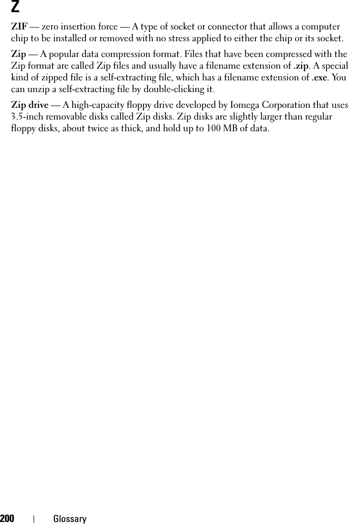 200 GlossaryZZIF — zero insertion force — A type of socket or connector that allows a computer chip to be installed or removed with no stress applied to either the chip or its socket.Zip — A popular data compression format. Files that have been compressed with the Zip format are called Zip files and usually have a filename extension of .zip. A special kind of zipped file is a self-extracting file, which has a filename extension of .exe. You can unzip a self-extracting file by double-clicking it.Zip drive — A high-capacity floppy drive developed by Iomega Corporation that uses 3.5-inch removable disks called Zip disks. Zip disks are slightly larger than regular floppy disks, about twice as thick, and hold up to 100 MB of data.