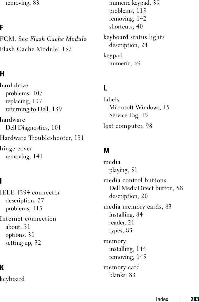 Index 203removing, 83FFCM. See Flash Cache ModuleFlash Cache Module, 152Hhard driveproblems, 107replacing, 137returning to Dell, 139hardwareDell Diagnostics, 101Hardware Troubleshooter, 131hinge coverremoving, 141IIEEE 1394 connectordescription, 27problems, 115Internet connectionabout, 31options, 31setting up, 32Kkeyboardnumeric keypad, 39problems, 115removing, 142shortcuts, 40keyboard status lightsdescription, 24keypadnumeric, 39LlabelsMicrosoft Windows, 15Service Tag, 15lost computer, 98Mmediaplaying, 51media control buttonsDell MediaDirect button, 58description, 20media memory cards, 83installing, 84reader, 21types, 83memoryinstalling, 144removing, 145memory cardblanks, 83