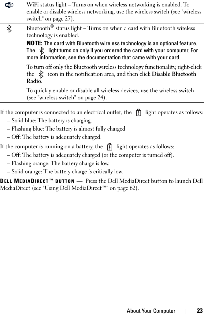 About Your Computer 23If the computer is connected to an electrical outlet, the   light operates as follows:– Solid blue: The battery is charging.– Flashing blue: The battery is almost fully charged.– Off: The battery is adequately charged.If the computer is running on a battery, the   light operates as follows:– Off: The battery is adequately charged (or the computer is turned off).– Flashing orange: The battery charge is low.– Solid orange: The battery charge is critically low.DELL MEDIADIRECT™ BUTTON —Press the Dell MediaDirect button to launch Dell MediaDirect (see &quot;Using Dell MediaDirect™&quot; on page 62).WiFi status light – Turns on when wireless networking is enabled. To enable or disable wireless networking, use the wireless switch (see &quot;wireless switch&quot; on page 27).Bluetooth® status light – Turns on when a card with Bluetooth wireless technology is enabled.NOTE: The card with Bluetooth wireless technology is an optional feature. The   light turns on only if you ordered the card with your computer. For more information, see the documentation that came with your card.To turn off only the Bluetooth wireless technology functionality, right-click the   icon in the notification area, and then click Disable Bluetooth Radio.To quickly enable or disable all wireless devices, use the wireless switch (see &quot;wireless switch&quot; on page 24).