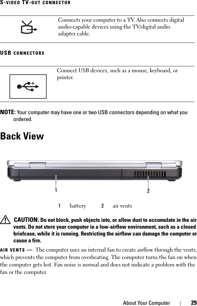 About Your Computer 29S-VIDEO TV-OUT CONNECTORUSB CONNECTORS NOTE: Your computer may have one or two USB connectors depending on what you ordered.Back View CAUTION: Do not block, push objects into, or allow dust to accumulate in the air vents. Do not store your computer in a low-airflow environment, such as a closed briefcase, while it is running. Restricting the airflow can damage the computer or cause a fire.AIR VENTS —The computer uses an internal fan to create airflow through the vents, which prevents the computer from overheating. The computer turns the fan on when the computer gets hot. Fan noise is normal and does not indicate a problem with the fan or the computer.Connects your computer to a TV. Also connects digital audio-capable devices using the TV/digital audio adapter cable.Connect USB devices, such as a mouse, keyboard, or printer.1battery 2air vents21