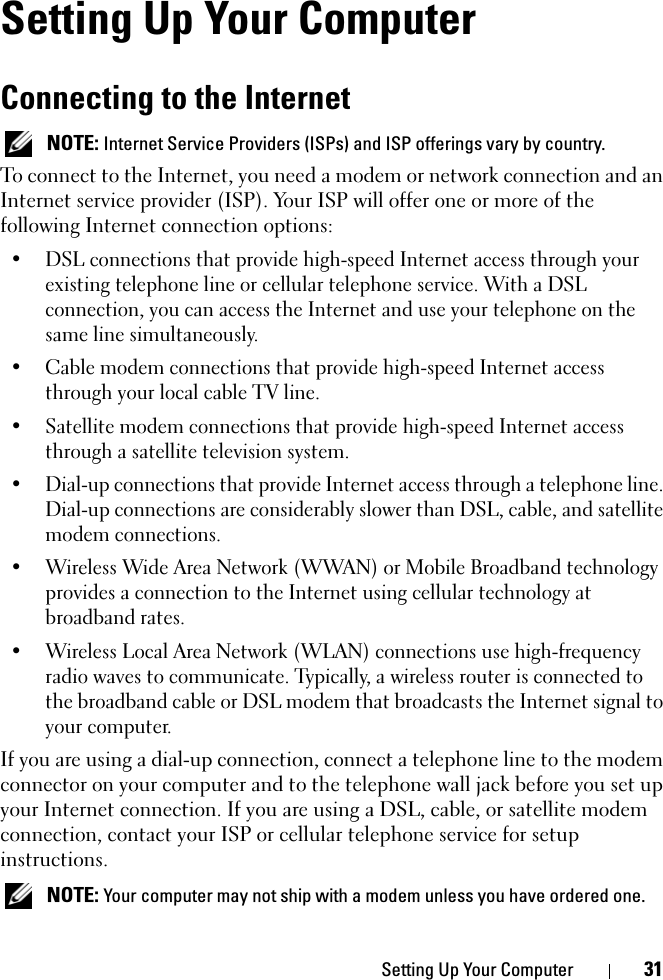 Setting Up Your Computer 31Setting Up Your ComputerConnecting to the Internet NOTE: Internet Service Providers (ISPs) and ISP offerings vary by country.To connect to the Internet, you need a modem or network connection and an Internet service provider (ISP). Your ISP will offer one or more of the following Internet connection options:• DSL connections that provide high-speed Internet access through your existing telephone line or cellular telephone service. With a DSL connection, you can access the Internet and use your telephone on the same line simultaneously.• Cable modem connections that provide high-speed Internet access through your local cable TV line.• Satellite modem connections that provide high-speed Internet access through a satellite television system.• Dial-up connections that provide Internet access through a telephone line. Dial-up connections are considerably slower than DSL, cable, and satellite modem connections.• Wireless Wide Area Network (WWAN) or Mobile Broadband technology provides a connection to the Internet using cellular technology at broadband rates.• Wireless Local Area Network (WLAN) connections use high-frequency radio waves to communicate. Typically, a wireless router is connected to the broadband cable or DSL modem that broadcasts the Internet signal to your computer.If you are using a dial-up connection, connect a telephone line to the modem connector on your computer and to the telephone wall jack before you set up your Internet connection. If you are using a DSL, cable, or satellite modem connection, contact your ISP or cellular telephone service for setup instructions. NOTE: Your computer may not ship with a modem unless you have ordered one.