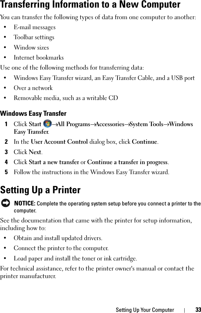 Setting Up Your Computer 33Transferring Information to a New ComputerYou can transfer the following types of data from one computer to another:• E-mail messages• Toolbar settings• Window sizes• Internet bookmarksUse one of the following methods for transferring data:• Windows Easy Transfer wizard, an Easy Transfer Cable, and a USB port• Over a network• Removable media, such as a writable CDWindows Easy Transfer1Click Start → All Programs→ Accessories→ System Tools→ Windows Easy Transfer.2In the User Account Control dialog box, click Continue.3Click Next.4Click Start a new transfer or Continue a transfer in progress.5Follow the instructions in the Windows Easy Transfer wizard.Setting Up a Printer NOTICE: Complete the operating system setup before you connect a printer to the computer.See the documentation that came with the printer for setup information, including how to:• Obtain and install updated drivers.• Connect the printer to the computer.• Load paper and install the toner or ink cartridge.For technical assistance, refer to the printer owner&apos;s manual or contact the printer manufacturer. 