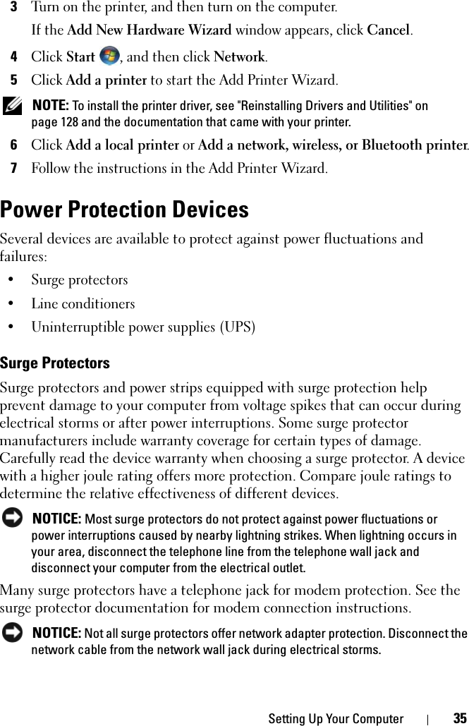 Setting Up Your Computer 353Turn on the printer, and then turn on the computer.If the Add New Hardware Wizard window appears, click Cancel.4Click Start , and then click Network. 5Click Add a printer to start the Add Printer Wizard. NOTE: To install the printer driver, see &quot;Reinstalling Drivers and Utilities&quot; on page 128 and the documentation that came with your printer.6Click Add a local printer or Add a network, wireless, or Bluetooth printer.7Follow the instructions in the Add Printer Wizard.Power Protection DevicesSeveral devices are available to protect against power fluctuations and failures:• Surge protectors• Line conditioners• Uninterruptible power supplies (UPS)Surge ProtectorsSurge protectors and power strips equipped with surge protection help prevent damage to your computer from voltage spikes that can occur during electrical storms or after power interruptions. Some surge protector manufacturers include warranty coverage for certain types of damage. Carefully read the device warranty when choosing a surge protector. A device with a higher joule rating offers more protection. Compare joule ratings to determine the relative effectiveness of different devices. NOTICE: Most surge protectors do not protect against power fluctuations or power interruptions caused by nearby lightning strikes. When lightning occurs in your area, disconnect the telephone line from the telephone wall jack and disconnect your computer from the electrical outlet.Many surge protectors have a telephone jack for modem protection. See the surge protector documentation for modem connection instructions. NOTICE: Not all surge protectors offer network adapter protection. Disconnect the network cable from the network wall jack during electrical storms.