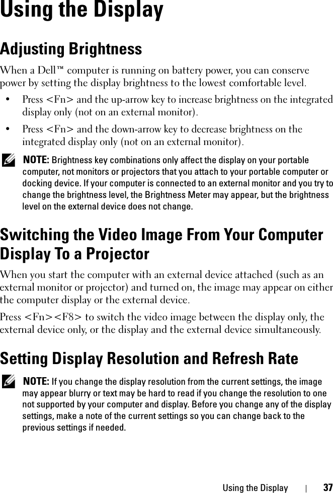 Using the Display 37Using the DisplayAdjusting BrightnessWhen a Dell™ computer is running on battery power, you can conserve power by setting the display brightness to the lowest comfortable level.• Press &lt;Fn&gt; and the up-arrow key to increase brightness on the integrated display only (not on an external monitor).• Press &lt;Fn&gt; and the down-arrow key to decrease brightness on the integrated display only (not on an external monitor). NOTE: Brightness key combinations only affect the display on your portable computer, not monitors or projectors that you attach to your portable computer or docking device. If your computer is connected to an external monitor and you try to change the brightness level, the Brightness Meter may appear, but the brightness level on the external device does not change.Switching the Video Image From Your Computer Display To a ProjectorWhen you start the computer with an external device attached (such as an external monitor or projector) and turned on, the image may appear on either the computer display or the external device.Press &lt;Fn&gt;&lt;F8&gt; to switch the video image between the display only, the external device only, or the display and the external device simultaneously.Setting Display Resolution and Refresh Rate NOTE: If you change the display resolution from the current settings, the image may appear blurry or text may be hard to read if you change the resolution to one not supported by your computer and display. Before you change any of the display settings, make a note of the current settings so you can change back to the previous settings if needed.