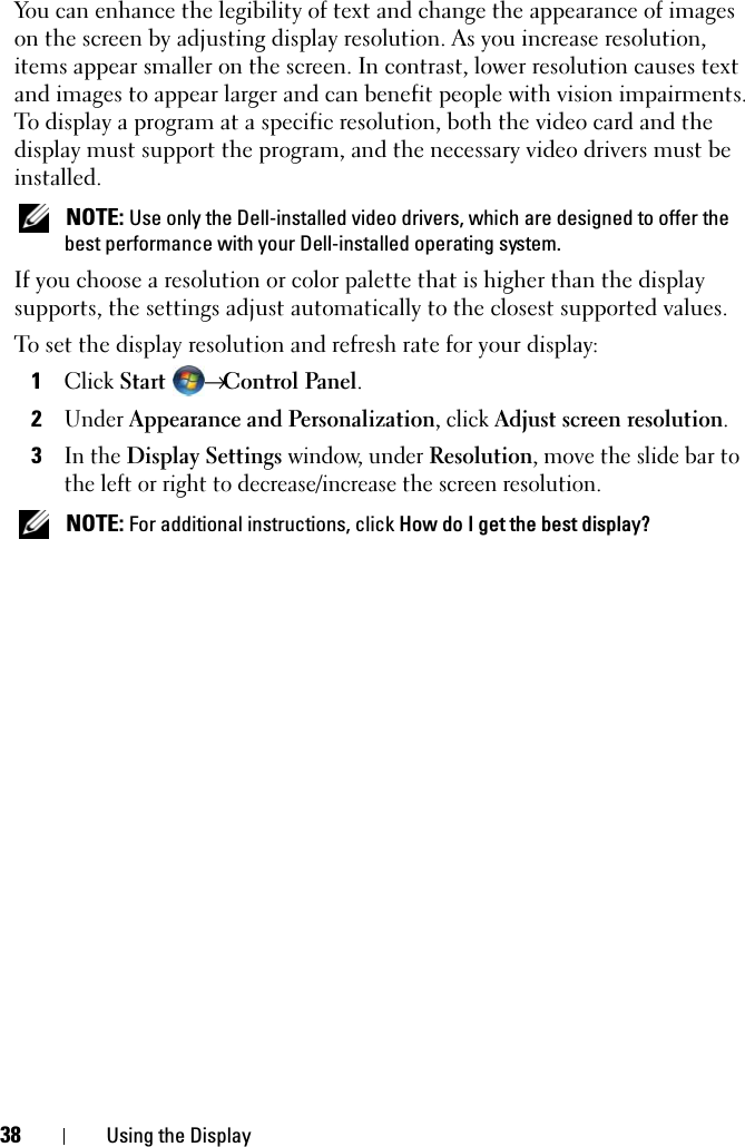 38 Using the DisplayYou can enhance the legibility of text and change the appearance of images on the screen by adjusting display resolution. As you increase resolution, items appear smaller on the screen. In contrast, lower resolution causes text and images to appear larger and can benefit people with vision impairments. To display a program at a specific resolution, both the video card and the display must support the program, and the necessary video drivers must be installed. NOTE: Use only the Dell-installed video drivers, which are designed to offer the best performance with your Dell-installed operating system.If you choose a resolution or color palette that is higher than the display supports, the settings adjust automatically to the closest supported values.To set the display resolution and refresh rate for your display:1Click Start → Control Panel.2Under Appearance and Personalization, click Adjust screen resolution.3In the Display Settings window, under Resolution, move the slide bar to the left or right to decrease/increase the screen resolution. NOTE: For additional instructions, click How do I get the best display?