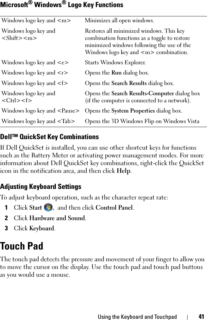 Using the Keyboard and Touchpad 41Microsoft® Windows® Logo Key FunctionsDell™ QuickSet Key CombinationsIf Dell QuickSet is installed, you can use other shortcut keys for functions such as the Battery Meter or activating power management modes. For more information about Dell QuickSet key combinations, right-click the QuickSet icon in the notification area, and then click Help.Adjusting Keyboard SettingsTo adjust keyboard operation, such as the character repeat rate:1Click Start , and then click Control Panel.2Click Hardware and Sound.3Click Keyboard.Touch PadThe touch pad detects the pressure and movement of your finger to allow you to move the cursor on the display. Use the touch pad and touch pad buttons as you would use a mouse.Windows logo key and &lt;m&gt; Minimizes all open windows.Windows logo key and &lt;Shift&gt;&lt;m&gt;Restores all minimized windows. This key combination functions as a toggle to restore minimized windows following the use of the Windows logo key and &lt;m&gt; combination. Windows logo key and &lt;e&gt; Starts Windows Explorer.Windows logo key and &lt;r&gt; Opens the Run dialog box.Windows logo key and &lt;f&gt; Opens the Search Results dialog box.Windows logo key and &lt;Ctrl&gt;&lt;f&gt;Opens the Search Results-Computer dialog box (if the computer is connected to a network).Windows logo key and &lt;Pause&gt; Opens the System Properties dialog box.Windows logo key and &lt;Tab&gt; Opens the 3D Windows Flip on Windows Vista