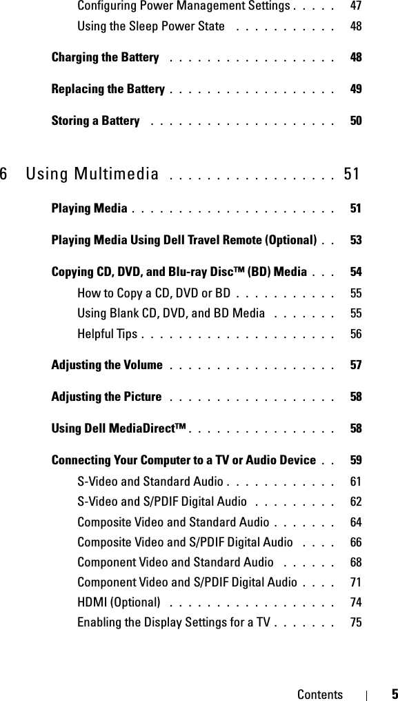 Contents 5Configuring Power Management Settings . . . . .   47Using the Sleep Power State  . . . . . . . . . . .   48Charging the Battery  . . . . . . . . . . . . . . . . . .   48Replacing the Battery . . . . . . . . . . . . . . . . . .   49Storing a Battery  . . . . . . . . . . . . . . . . . . . .   506 Using Multimedia  . . . . . . . . . . . . . . . . . .  51Playing Media . . . . . . . . . . . . . . . . . . . . . .   51Playing Media Using Dell Travel Remote (Optional) . .   53Copying CD, DVD, and Blu-ray Disc™ (BD) Media . . .   54How to Copy a CD, DVD or BD . . . . . . . . . . .   55Using Blank CD, DVD, and BD Media  . . . . . . .   55Helpful Tips . . . . . . . . . . . . . . . . . . . . .   56Adjusting the Volume . . . . . . . . . . . . . . . . . .   57Adjusting the Picture  . . . . . . . . . . . . . . . . . .   58Using Dell MediaDirect™ . . . . . . . . . . . . . . . .   58Connecting Your Computer to a TV or Audio Device . .   59S-Video and Standard Audio . . . . . . . . . . . .   61S-Video and S/PDIF Digital Audio  . . . . . . . . .   62Composite Video and Standard Audio . . . . . . .   64Composite Video and S/PDIF Digital Audio  . . . .   66Component Video and Standard Audio  . . . . . .   68Component Video and S/PDIF Digital Audio . . . .   71HDMI (Optional)  . . . . . . . . . . . . . . . . . .   74Enabling the Display Settings for a TV . . . . . . .   75