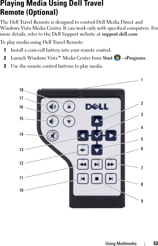 Using Multimedia 53Playing Media Using Dell Travel Remote (Optional)The Dell Travel Remote is designed to control Dell Media Direct and Windows Vista Media Center. It can work only with specified computers. For more details, refer to the Dell Support website at support.dell.com.To play media using Dell Travel Remote:1Install a coin-cell battery into your remote control.2Launch Windows Vista™ Media Center from Start  → Programs.3Use the remote control buttons to play media.123456789141312111017151816