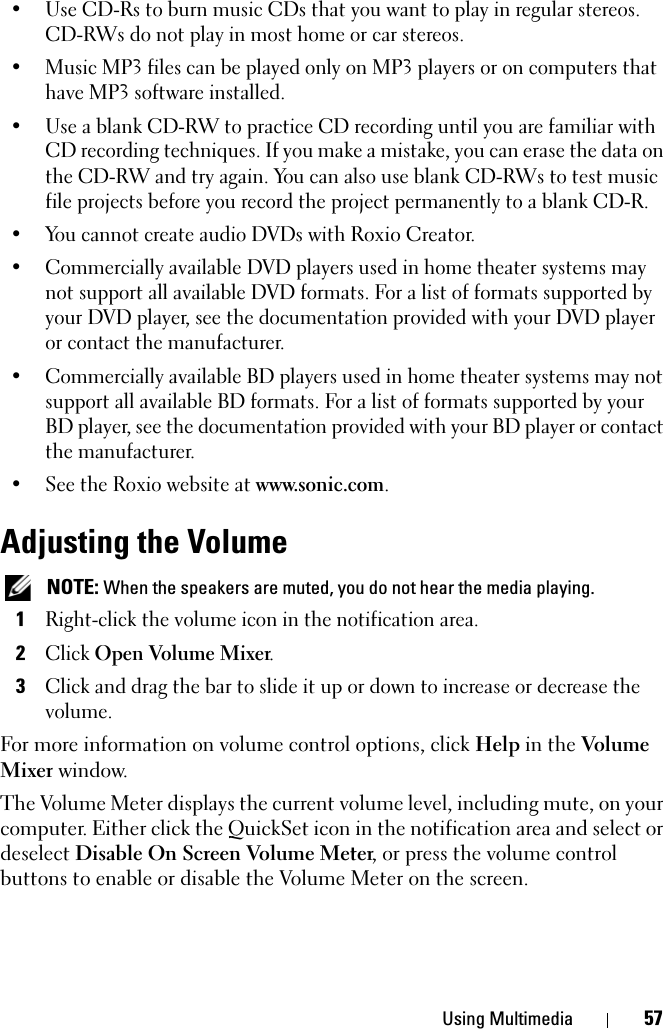 Using Multimedia 57• Use CD-Rs to burn music CDs that you want to play in regular stereos. CD-RWs do not play in most home or car stereos.• Music MP3 files can be played only on MP3 players or on computers that have MP3 software installed.• Use a blank CD-RW to practice CD recording until you are familiar with CD recording techniques. If you make a mistake, you can erase the data on the CD-RW and try again. You can also use blank CD-RWs to test music file projects before you record the project permanently to a blank CD-R.• You cannot create audio DVDs with Roxio Creator.• Commercially available DVD players used in home theater systems may not support all available DVD formats. For a list of formats supported by your DVD player, see the documentation provided with your DVD player or contact the manufacturer.• Commercially available BD players used in home theater systems may not support all available BD formats. For a list of formats supported by your BD player, see the documentation provided with your BD player or contact the manufacturer.• See the Roxio website at www.sonic.com.Adjusting the Volume NOTE: When the speakers are muted, you do not hear the media playing.1Right-click the volume icon in the notification area.2Click Open Volume Mixer.3Click and drag the bar to slide it up or down to increase or decrease the volume.For more information on volume control options, click Help in the Volume Mixer window.The Volume Meter displays the current volume level, including mute, on your computer. Either click the QuickSet icon in the notification area and select or deselect Disable On Screen Volume Meter, or press the volume control buttons to enable or disable the Volume Meter on the screen.