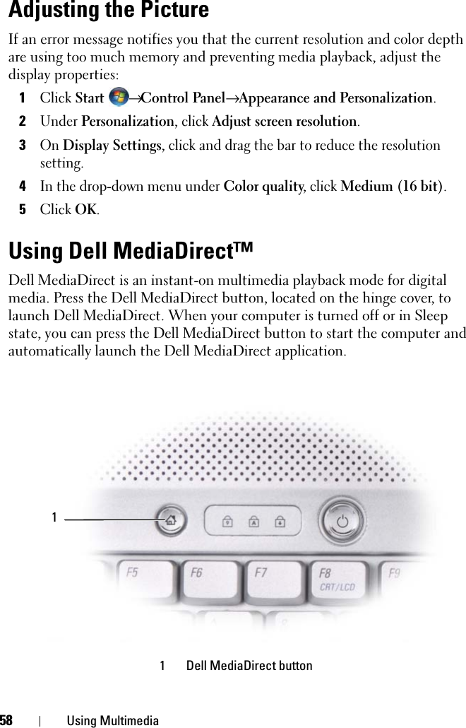 58 Using MultimediaAdjusting the PictureIf an error message notifies you that the current resolution and color depth are using too much memory and preventing media playback, adjust the display properties:1Click Start → Control Panel→ Appearance and Personalization.2Under Personalization, click Adjust screen resolution.3On Display Settings, click and drag the bar to reduce the resolution setting.4In the drop-down menu under Color quality, click Medium (16 bit).5Click OK.Using Dell MediaDirect™ Dell MediaDirect is an instant-on multimedia playback mode for digital media. Press the Dell MediaDirect button, located on the hinge cover, to launch Dell MediaDirect. When your computer is turned off or in Sleep state, you can press the Dell MediaDirect button to start the computer and automatically launch the Dell MediaDirect application.  1 Dell MediaDirect button1