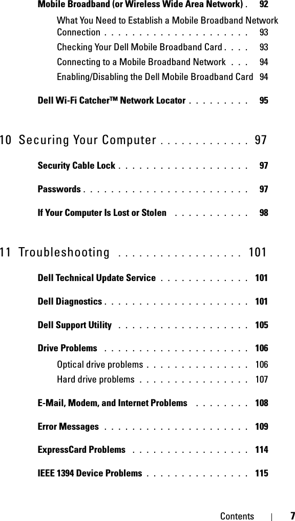 Contents 7Mobile Broadband (or Wireless Wide Area Network) .  92What You Need to Establish a Mobile Broadband Network Connection . . . . . . . . . . . . . . . . . . . . .   93Checking Your Dell Mobile Broadband Card . . . .   93Connecting to a Mobile Broadband Network  . . .   94Enabling/Disabling the Dell Mobile Broadband Card  94Dell Wi-Fi Catcher™ Network Locator . . . . . . . . .   9510 Securing Your Computer . . . . . . . . . . . . .  97Security Cable Lock . . . . . . . . . . . . . . . . . . .   97Passwords . . . . . . . . . . . . . . . . . . . . . . . .   97If Your Computer Is Lost or Stolen  . . . . . . . . . . .   9811 Troubleshooting  . . . . . . . . . . . . . . . . . .  101Dell Technical Update Service . . . . . . . . . . . . .  101Dell Diagnostics . . . . . . . . . . . . . . . . . . . . .  101Dell Support Utility  . . . . . . . . . . . . . . . . . . .  105Drive Problems  . . . . . . . . . . . . . . . . . . . . .  106Optical drive problems . . . . . . . . . . . . . . .  106Hard drive problems . . . . . . . . . . . . . . . .  107E-Mail, Modem, and Internet Problems  . . . . . . . .  108Error Messages  . . . . . . . . . . . . . . . . . . . . .  109ExpressCard Problems  . . . . . . . . . . . . . . . . .  114IEEE 1394 Device Problems . . . . . . . . . . . . . . .  115