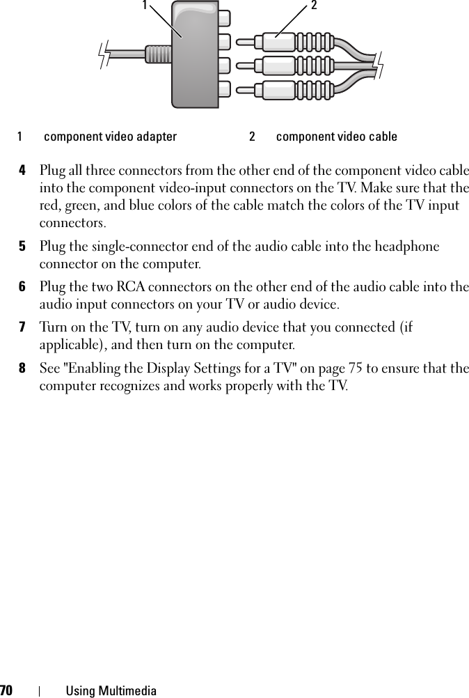 70 Using Multimedia4Plug all three connectors from the other end of the component video cable into the component video-input connectors on the TV. Make sure that the red, green, and blue colors of the cable match the colors of the TV input connectors.5Plug the single-connector end of the audio cable into the headphone connector on the computer. 6Plug the two RCA connectors on the other end of the audio cable into the audio input connectors on your TV or audio device.7Turn on the TV, turn on any audio device that you connected (if applicable), and then turn on the computer.8See &quot;Enabling the Display Settings for a TV&quot; on page 75 to ensure that the computer recognizes and works properly with the TV.1 component video adapter 2 component video cable21