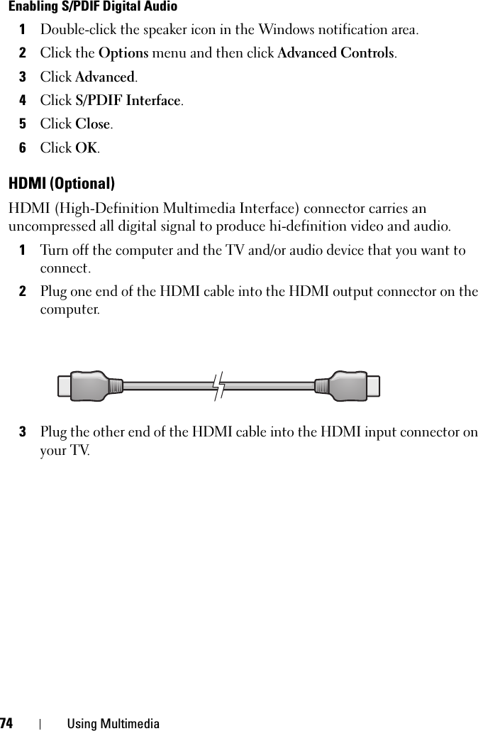 74 Using MultimediaEnabling S/PDIF Digital Audio1Double-click the speaker icon in the Windows notification area.2Click the Options menu and then click Advanced Controls.3Click Advanced.4Click S/PDIF Interface.5Click Close.6Click OK.HDMI (Optional)HDMI (High-Definition Multimedia Interface) connector carries an uncompressed all digital signal to produce hi-definition video and audio.1Turn off the computer and the TV and/or audio device that you want to connect.2Plug one end of the HDMI cable into the HDMI output connector on the computer.3Plug the other end of the HDMI cable into the HDMI input connector on your TV.