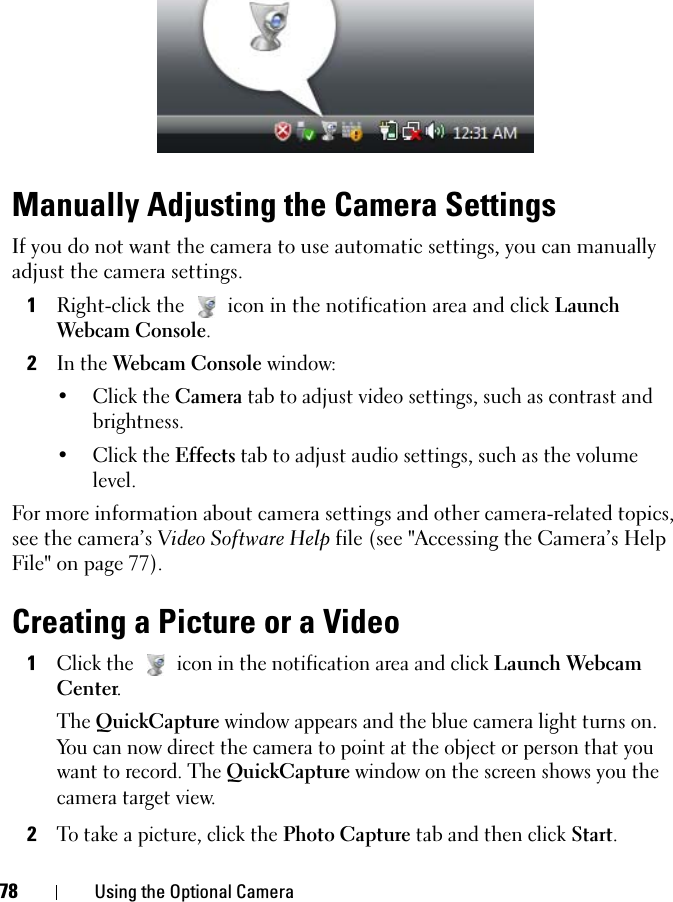 78 Using the Optional CameraManually Adjusting the Camera SettingsIf you do not want the camera to use automatic settings, you can manually adjust the camera settings.1Right-click the  icon in the notification area and click Launch Webcam Console.2In the Webcam Console window:•Click the Camera tab to adjust video settings, such as contrast and brightness.•Click the Effects tab to adjust audio settings, such as the volume level.For more information about camera settings and other camera-related topics, see the camera’s Video Software Help file (see &quot;Accessing the Camera’s Help File&quot; on page 77).Creating a Picture or a Video1Click the  icon in the notification area and click Launch Webcam Center.The QuickCapture window appears and the blue camera light turns on. You can now direct the camera to point at the object or person that you want to record. The QuickCapture window on the screen shows you the camera target view.2To take a picture, click the Photo Capture tab and then click Start.