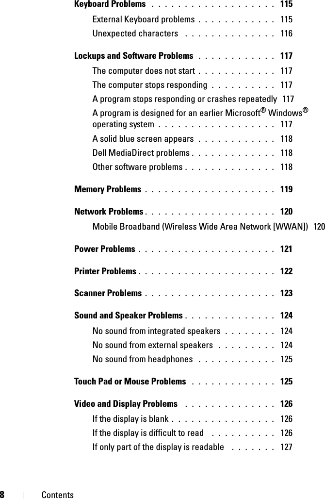 8ContentsKeyboard Problems  . . . . . . . . . . . . . . . . . . .  115External Keyboard problems . . . . . . . . . . . .  115Unexpected characters  . . . . . . . . . . . . . .  116Lockups and Software Problems  . . . . . . . . . . . .  117The computer does not start . . . . . . . . . . . .  117The computer stops responding . . . . . . . . . .  117A program stops responding or crashes repeatedly  117A program is designed for an earlier Microsoft® Windows® operating system . . . . . . . . . . . . . . . . . .  117A solid blue screen appears . . . . . . . . . . . .  118Dell MediaDirect problems . . . . . . . . . . . . .  118Other software problems . . . . . . . . . . . . . .  118Memory Problems . . . . . . . . . . . . . . . . . . . .  119Network Problems . . . . . . . . . . . . . . . . . . . .  120Mobile Broadband (Wireless Wide Area Network [WWAN])  120Power Problems . . . . . . . . . . . . . . . . . . . . .  121Printer Problems . . . . . . . . . . . . . . . . . . . . .  122Scanner Problems . . . . . . . . . . . . . . . . . . . .  123Sound and Speaker Problems . . . . . . . . . . . . . .  124No sound from integrated speakers . . . . . . . .  124No sound from external speakers  . . . . . . . . .  124No sound from headphones  . . . . . . . . . . . .  125Touch Pad or Mouse Problems  . . . . . . . . . . . . .  125Video and Display Problems  . . . . . . . . . . . . . .  126If the display is blank . . . . . . . . . . . . . . . .  126If the display is difficult to read  . . . . . . . . . .  126If only part of the display is readable  . . . . . . .  127