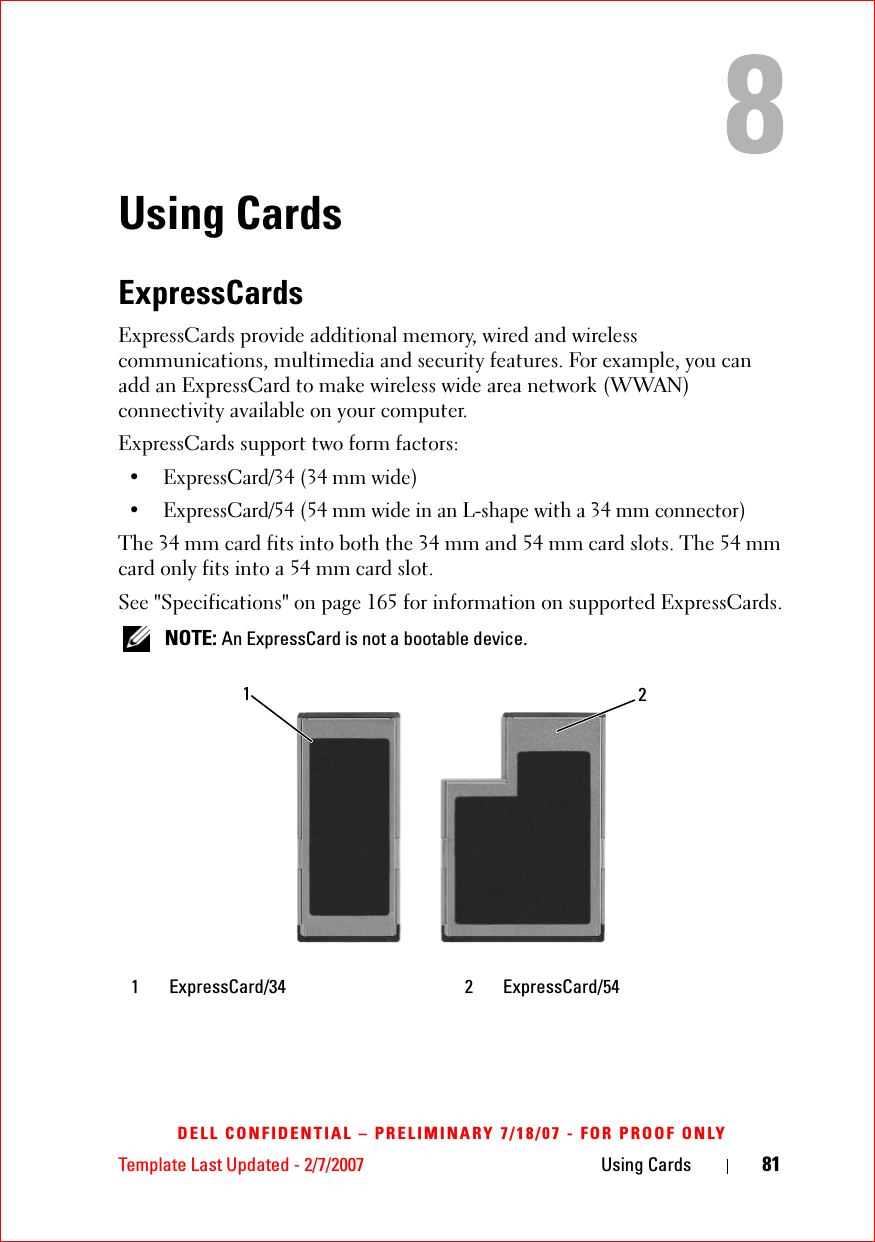 Template Last Updated - 2/7/2007 Using Cards 81DELL CONFIDENTIAL – PRELIMINARY 7/18/07 - FOR PROOF ONLYUsing CardsExpressCardsExpressCards provide additional memory, wired and wireless communications, multimedia and security features. For example, you can add an ExpressCard to make wireless wide area network (WWAN) connectivity available on your computer.ExpressCards support two form factors:• ExpressCard/34 (34 mm wide)• ExpressCard/54 (54 mm wide in an L-shape with a 34 mm connector)The 34 mm card fits into both the 34 mm and 54 mm card slots. The 54 mm card only fits into a 54 mm card slot.See &quot;Specifications&quot; on page 165 for information on supported ExpressCards. NOTE: An ExpressCard is not a bootable device.1 ExpressCard/34 2 ExpressCard/5412