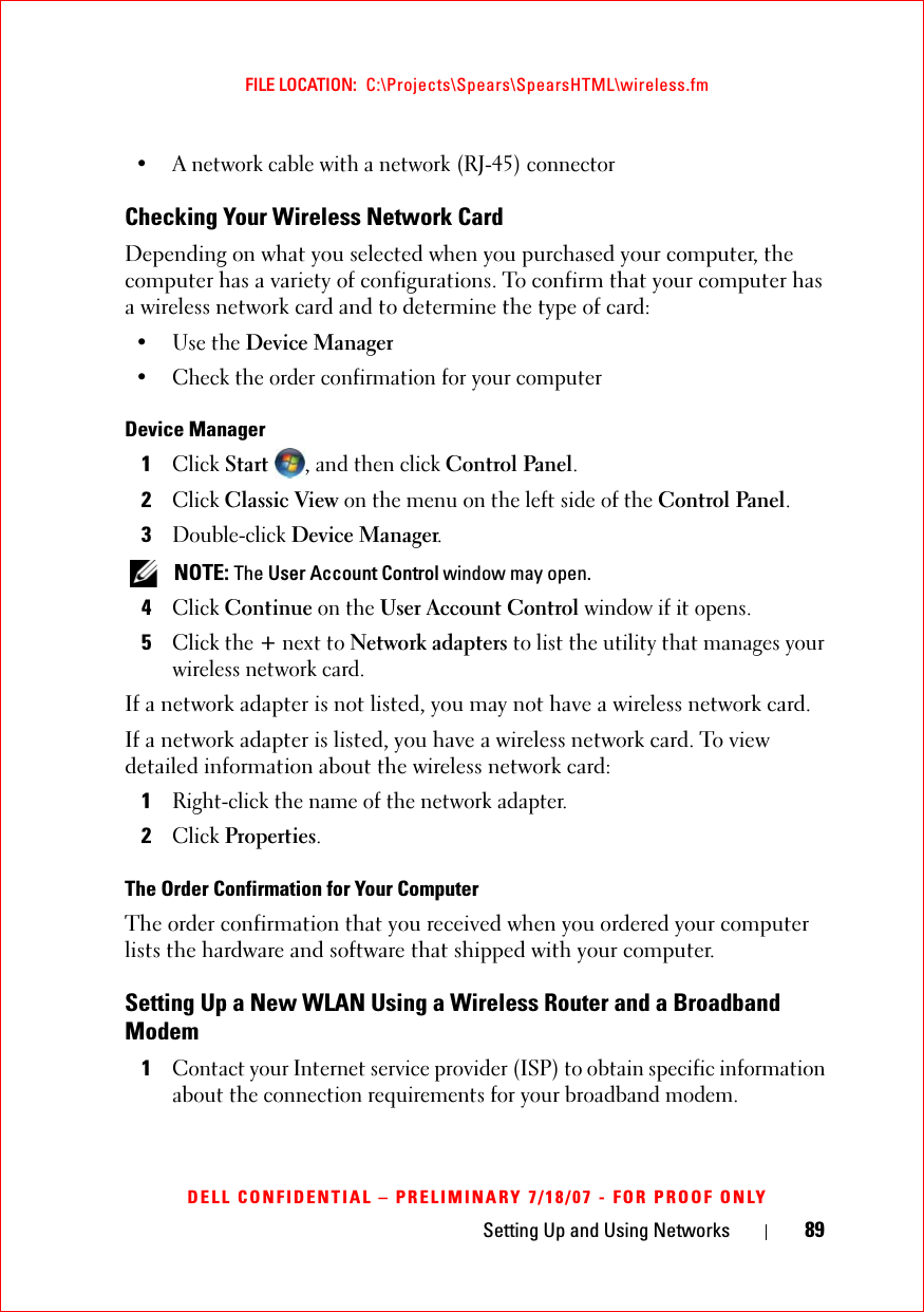 Setting Up and Using Networks 89FILE LOCATION:  C:\Projects\Spears\SpearsHTML\wireless.fmDELL CONFIDENTIAL – PRELIMINARY 7/18/07 - FOR PROOF ONLY• A network cable with a network (RJ-45) connector Checking Your Wireless Network CardDepending on what you selected when you purchased your computer, the computer has a variety of configurations. To confirm that your computer has a wireless network card and to determine the type of card:• Use the Device Manager• Check the order confirmation for your computerDevice Manager1Click Start , and then click Control Panel.2Click Classic View on the menu on the left side of the Control Panel.3Double-click Device Manager. NOTE: The User Account Control window may open.4Click Continue on the User Account Control window if it opens. 5Click the + next to Network adapters to list the utility that manages your wireless network card.If a network adapter is not listed, you may not have a wireless network card.If a network adapter is listed, you have a wireless network card. To view detailed information about the wireless network card:1Right-click the name of the network adapter.2Click Properties.The Order Confirmation for Your ComputerThe order confirmation that you received when you ordered your computer lists the hardware and software that shipped with your computer.Setting Up a New WLAN Using a Wireless Router and a Broadband Modem1Contact your Internet service provider (ISP) to obtain specific information about the connection requirements for your broadband modem.