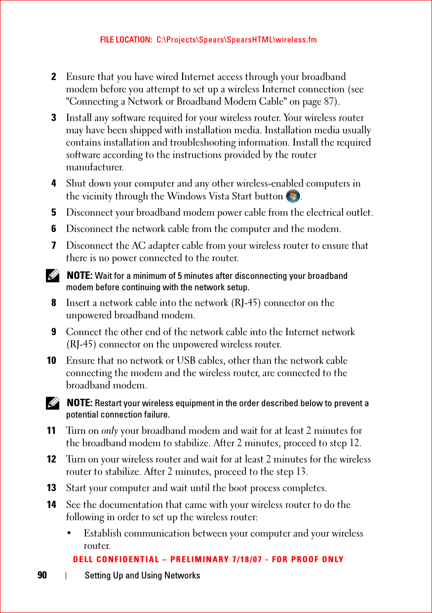 90 Setting Up and Using NetworksFILE LOCATION:  C:\Projects\Spears\SpearsHTML\wireless.fmDELL CONFIDENTIAL – PRELIMINARY 7/18/07 - FOR PROOF ONLY2Ensure that you have wired Internet access through your broadband modem before you attempt to set up a wireless Internet connection (see &quot;Connecting a Network or Broadband Modem Cable&quot; on page 87).3Install any software required for your wireless router. Your wireless router may have been shipped with installation media. Installation media usually contains installation and troubleshooting information. Install the required software according to the instructions provided by the router manufacturer. 4Shut down your computer and any other wireless-enabled computers in the vicinity through the Windows Vista Start button  .5Disconnect your broadband modem power cable from the electrical outlet.6Disconnect the network cable from the computer and the modem.7Disconnect the AC adapter cable from your wireless router to ensure that there is no power connected to the router. NOTE: Wait for a minimum of 5 minutes after disconnecting your broadband modem before continuing with the network setup.8Insert a network cable into the network (RJ-45) connector on the unpowered broadband modem.9Connect the other end of the network cable into the Internet network (RJ-45) connector on the unpowered wireless router.10Ensure that no network or USB cables, other than the network cable connecting the modem and the wireless router, are connected to the broadband modem. NOTE: Restart your wireless equipment in the order described below to prevent a potential connection failure.11Tu rn  o n  only your broadband modem and wait for at least 2 minutes for the broadband modem to stabilize. After 2 minutes, proceed to step 12.12Turn on your wireless router and wait for at least 2 minutes for the wireless router to stabilize. After 2 minutes, proceed to the step 13.13Start your computer and wait until the boot process completes.14See the documentation that came with your wireless router to do the following in order to set up the wireless router:• Establish communication between your computer and your wireless router.