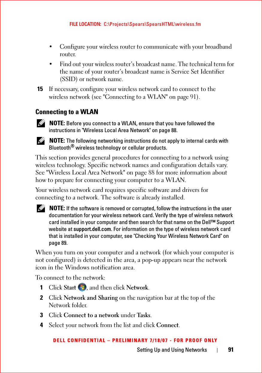 Setting Up and Using Networks 91FILE LOCATION:  C:\Projects\Spears\SpearsHTML\wireless.fmDELL CONFIDENTIAL – PRELIMINARY 7/18/07 - FOR PROOF ONLY• Configure your wireless router to communicate with your broadband router.• Find out your wireless router’s broadcast name. The technical term for the name of your router’s broadcast name is Service Set Identifier (SSID) or network name.15If necessary, configure your wireless network card to connect to the wireless network (see &quot;Connecting to a WLAN&quot; on page 91).Connecting to a WLAN NOTE: Before you connect to a WLAN, ensure that you have followed the instructions in &quot;Wireless Local Area Network&quot; on page 88. NOTE: The following networking instructions do not apply to internal cards with Bluetooth® wireless technology or cellular products.This section provides general procedures for connecting to a network using wireless technology. Specific network names and configuration details vary. See &quot;Wireless Local Area Network&quot; on page 88 for more information about how to prepare for connecting your computer to a WLAN. Your wireless network card requires specific software and drivers for connecting to a network. The software is already installed.  NOTE: If the software is removed or corrupted, follow the instructions in the user documentation for your wireless network card. Verify the type of wireless network card installed in your computer and then search for that name on the Dell™ Support website at support.dell.com. For information on the type of wireless network card that is installed in your computer, see &quot;Checking Your Wireless Network Card&quot; on page 89.When you turn on your computer and a network (for which your computer is not configured) is detected in the area, a pop-up appears near the network icon in the Windows notification area. To connect to the network:1Click Start , and then click Network.2Click Network and Sharing on the navigation bar at the top of the Network folder.3Click Connect to a network under Tas k s.4Select your network from the list and click Connect.