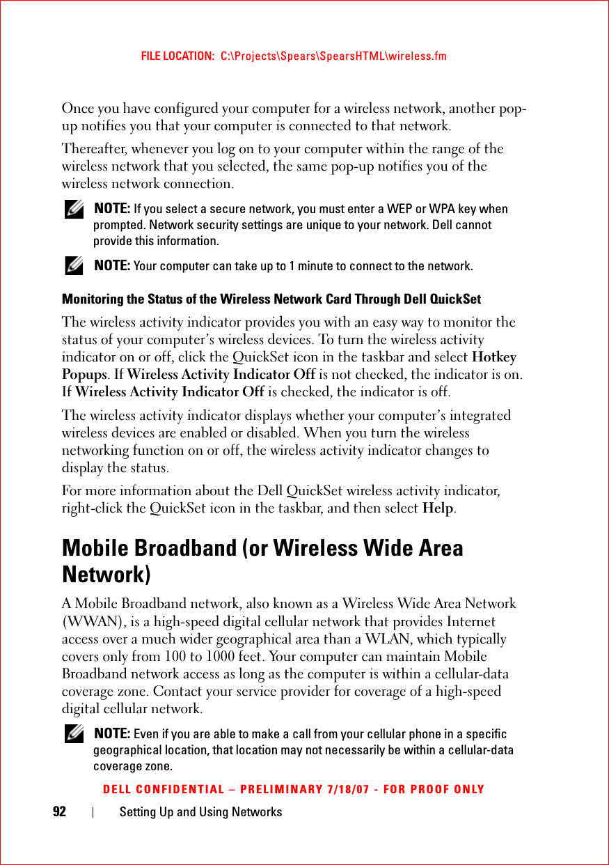 92 Setting Up and Using NetworksFILE LOCATION:  C:\Projects\Spears\SpearsHTML\wireless.fmDELL CONFIDENTIAL – PRELIMINARY 7/18/07 - FOR PROOF ONLYOnce you have configured your computer for a wireless network, another pop-up notifies you that your computer is connected to that network.Thereafter, whenever you log on to your computer within the range of the wireless network that you selected, the same pop-up notifies you of the wireless network connection.  NOTE: If you select a secure network, you must enter a WEP or WPA key when prompted. Network security settings are unique to your network. Dell cannot provide this information.  NOTE: Your computer can take up to 1 minute to connect to the network. Monitoring the Status of the Wireless Network Card Through Dell QuickSetThe wireless activity indicator provides you with an easy way to monitor the status of your computer’s wireless devices. To turn the wireless activity indicator on or off, click the QuickSet icon in the taskbar and select Hotkey Popups. If Wireless Activity Indicator Off is not checked, the indicator is on. If Wireless Activity Indicator Off is checked, the indicator is off.The wireless activity indicator displays whether your computer’s integrated wireless devices are enabled or disabled. When you turn the wireless networking function on or off, the wireless activity indicator changes to display the status. For more information about the Dell QuickSet wireless activity indicator, right-click the QuickSet icon in the taskbar, and then select Help.Mobile Broadband (or Wireless Wide Area Network)A Mobile Broadband network, also known as a Wireless Wide Area Network (WWAN), is a high-speed digital cellular network that provides Internet access over a much wider geographical area than a WLAN, which typically covers only from 100 to 1000 feet. Your computer can maintain Mobile Broadband network access as long as the computer is within a cellular-data coverage zone. Contact your service provider for coverage of a high-speed digital cellular network. NOTE: Even if you are able to make a call from your cellular phone in a specific geographical location, that location may not necessarily be within a cellular-data coverage zone.