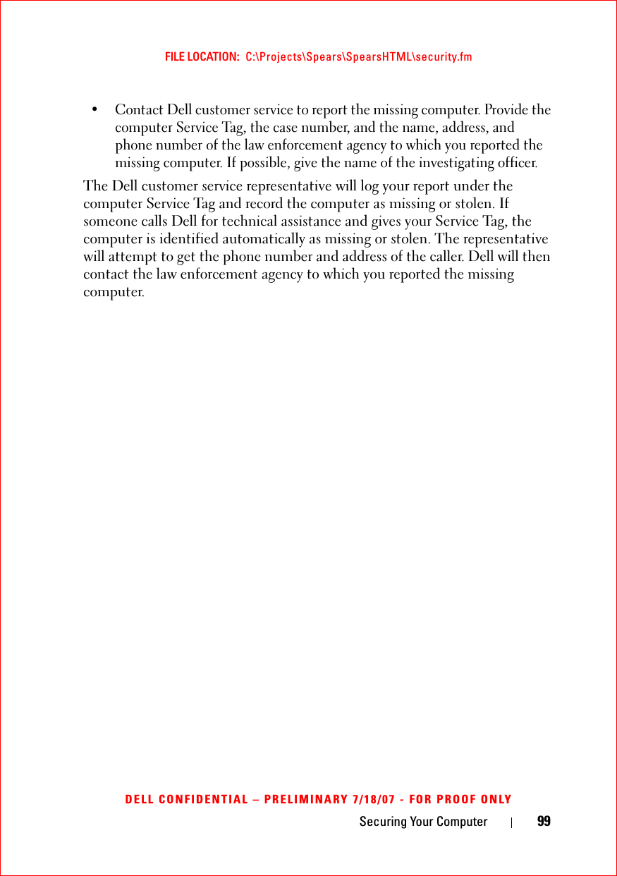Securing Your Computer 99FILE LOCATION:  C:\Projects\Spears\SpearsHTML\security.fmDELL CONFIDENTIAL – PRELIMINARY 7/18/07 - FOR PROOF ONLY• Contact Dell customer service to report the missing computer. Provide the computer Service Tag, the case number, and the name, address, and phone number of the law enforcement agency to which you reported the missing computer. If possible, give the name of the investigating officer.The Dell customer service representative will log your report under the computer Service Tag and record the computer as missing or stolen. If someone calls Dell for technical assistance and gives your Service Tag, the computer is identified automatically as missing or stolen. The representative will attempt to get the phone number and address of the caller. Dell will then contact the law enforcement agency to which you reported the missing computer.