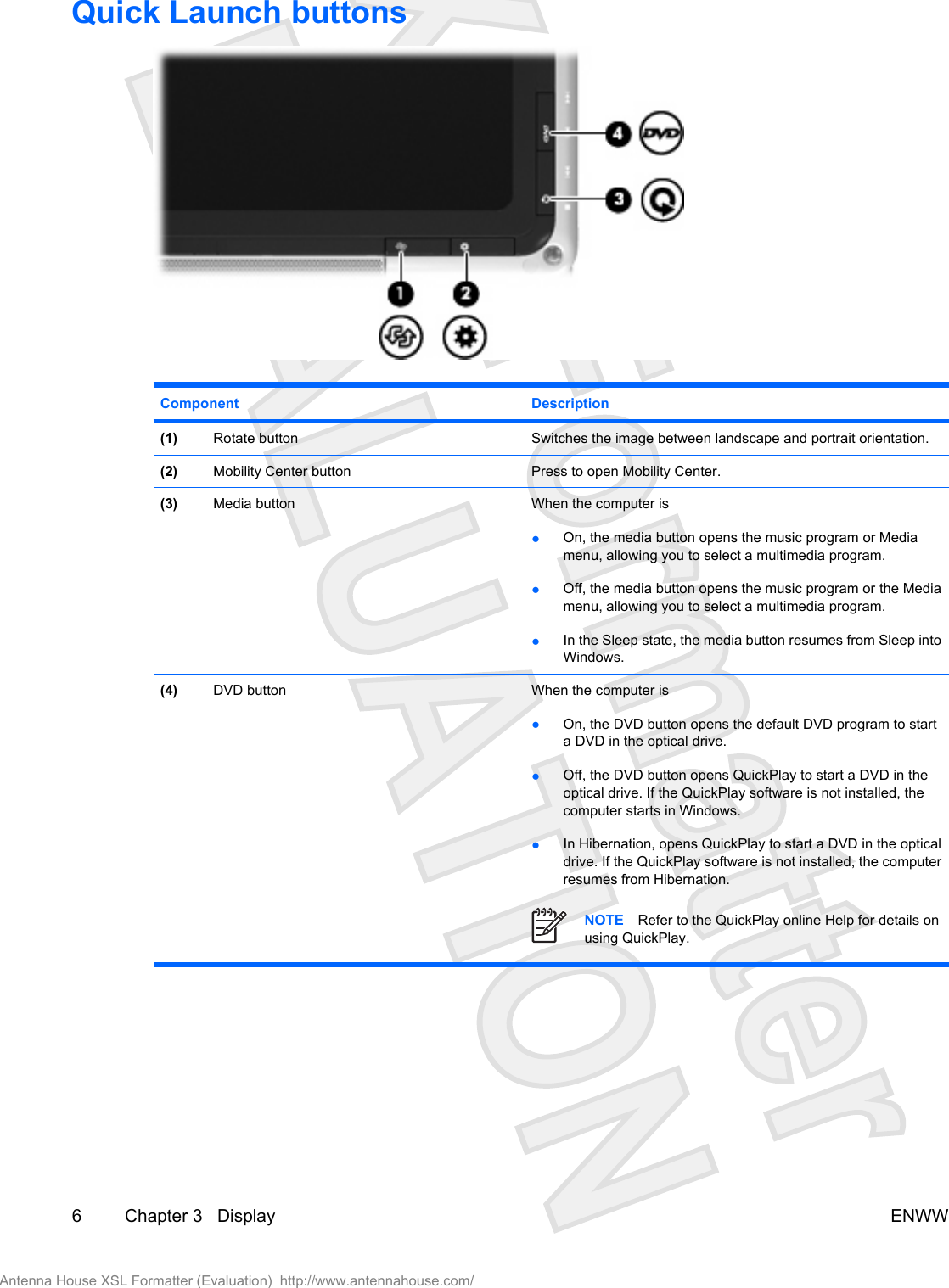 Quick Launch buttonsComponent Description(1) Rotate button Switches the image between landscape and portrait orientation.(2) Mobility Center button Press to open Mobility Center.(3) Media button When the computer is●On, the media button opens the music program or Mediamenu, allowing you to select a multimedia program.●Off, the media button opens the music program or the Mediamenu, allowing you to select a multimedia program.●In the Sleep state, the media button resumes from Sleep intoWindows.(4) DVD button When the computer is●On, the DVD button opens the default DVD program to starta DVD in the optical drive.●Off, the DVD button opens QuickPlay to start a DVD in theoptical drive. If the QuickPlay software is not installed, thecomputer starts in Windows.●In Hibernation, opens QuickPlay to start a DVD in the opticaldrive. If the QuickPlay software is not installed, the computerresumes from Hibernation.NOTE Refer to the QuickPlay online Help for details onusing QuickPlay.6 Chapter 3   Display ENWWAntenna House XSL Formatter (Evaluation)  http://www.antennahouse.com/