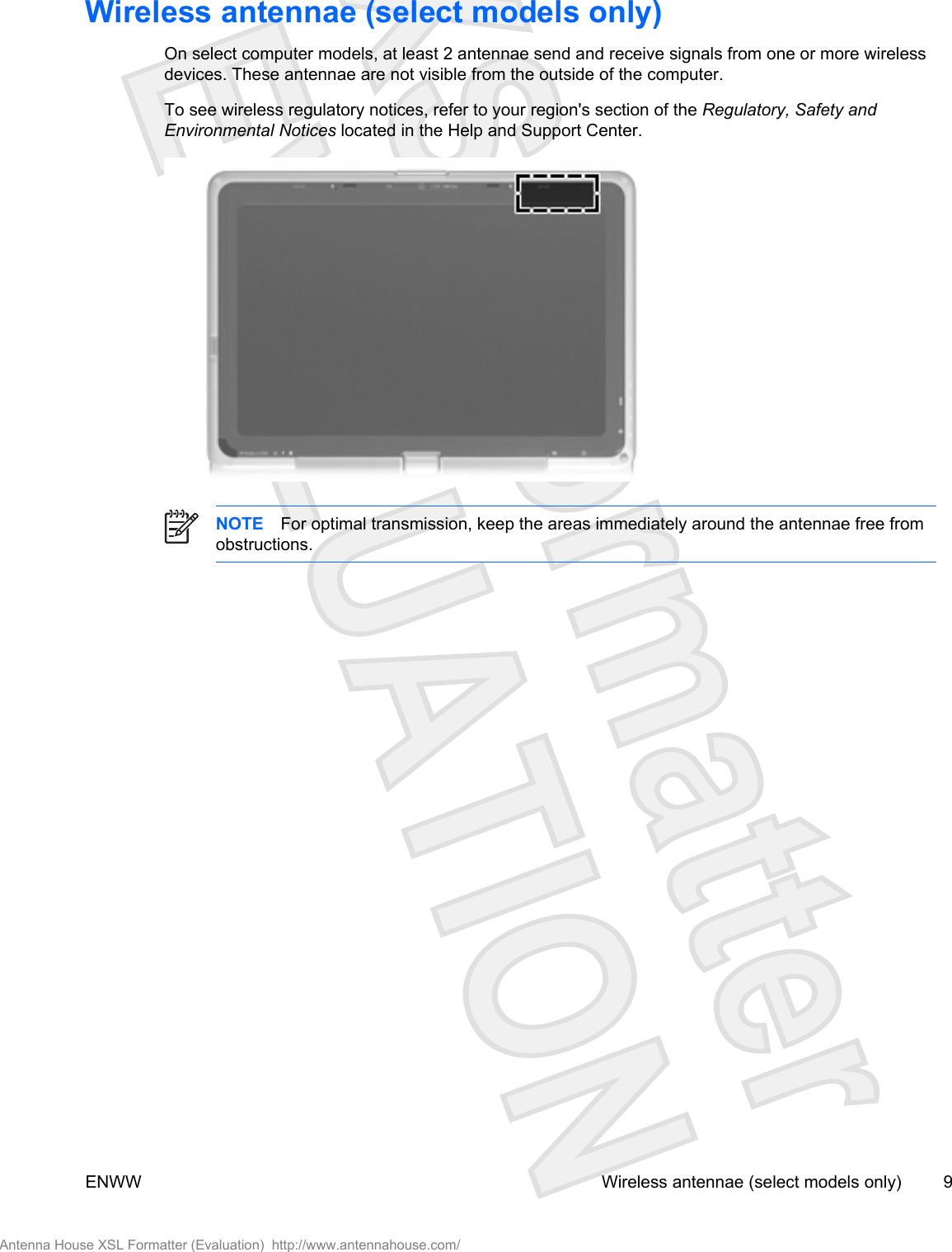 Wireless antennae (select models only)On select computer models, at least 2 antennae send and receive signals from one or more wirelessdevices. These antennae are not visible from the outside of the computer.To see wireless regulatory notices, refer to your region&apos;s section of the Regulatory, Safety andEnvironmental Notices located in the Help and Support Center.NOTE For optimal transmission, keep the areas immediately around the antennae free fromobstructions.ENWW Wireless antennae (select models only) 9Antenna House XSL Formatter (Evaluation)  http://www.antennahouse.com/