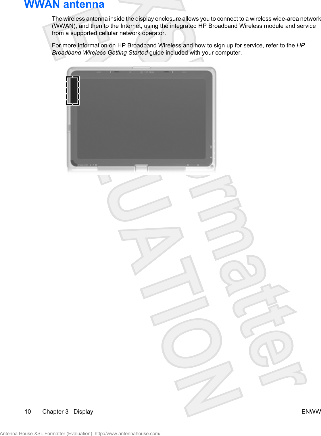 WWAN antenna The wireless antenna inside the display enclosure allows you to connect to a wireless wide-area network(WWAN), and then to the Internet, using the integrated HP Broadband Wireless module and servicefrom a supported cellular network operator.For more information on HP Broadband Wireless and how to sign up for service, refer to the HPBroadband Wireless Getting Started guide included with your computer.10 Chapter 3   Display ENWWAntenna House XSL Formatter (Evaluation)  http://www.antennahouse.com/