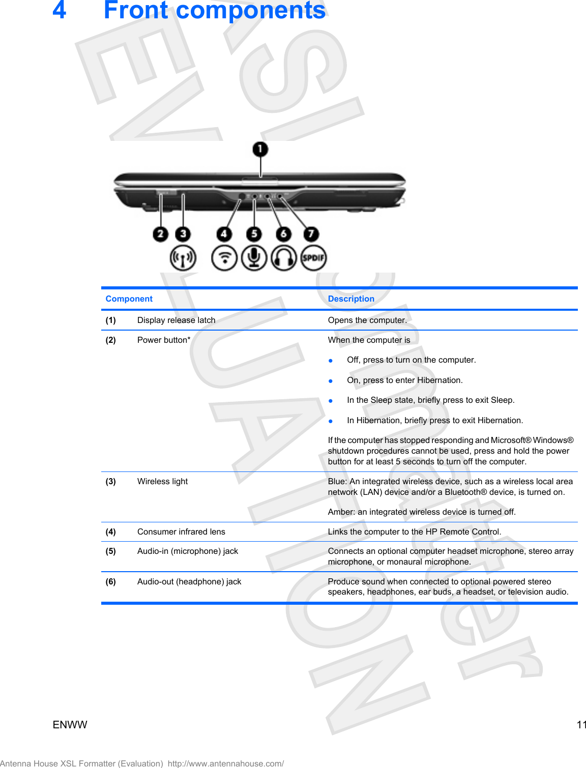 4 Front componentsComponent Description(1) Display release latch Opens the computer.(2) Power button* When the computer is●Off, press to turn on the computer.●On, press to enter Hibernation.●In the Sleep state, briefly press to exit Sleep.●In Hibernation, briefly press to exit Hibernation.If the computer has stopped responding and Microsoft® Windows®shutdown procedures cannot be used, press and hold the powerbutton for at least 5 seconds to turn off the computer.(3) Wireless light Blue: An integrated wireless device, such as a wireless local areanetwork (LAN) device and/or a Bluetooth® device, is turned on.Amber: an integrated wireless device is turned off.(4) Consumer infrared lens Links the computer to the HP Remote Control.(5) Audio-in (microphone) jack Connects an optional computer headset microphone, stereo arraymicrophone, or monaural microphone.(6) Audio-out (headphone) jack Produce sound when connected to optional powered stereospeakers, headphones, ear buds, a headset, or television audio.ENWW 11Antenna House XSL Formatter (Evaluation)  http://www.antennahouse.com/