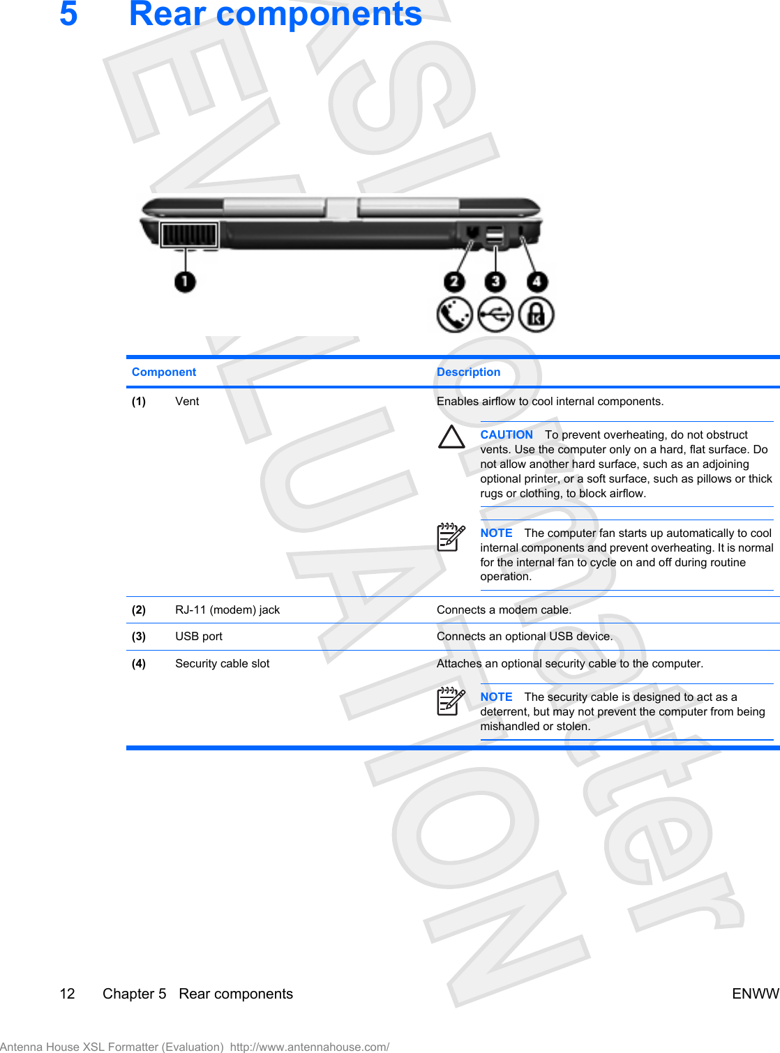 5 Rear componentsComponent Description(1) Vent Enables airflow to cool internal components.CAUTION To prevent overheating, do not obstructvents. Use the computer only on a hard, flat surface. Donot allow another hard surface, such as an adjoiningoptional printer, or a soft surface, such as pillows or thickrugs or clothing, to block airflow.NOTE The computer fan starts up automatically to coolinternal components and prevent overheating. It is normalfor the internal fan to cycle on and off during routineoperation.(2) RJ-11 (modem) jack Connects a modem cable.(3) USB port Connects an optional USB device.(4) Security cable slot Attaches an optional security cable to the computer.NOTE The security cable is designed to act as adeterrent, but may not prevent the computer from beingmishandled or stolen.12 Chapter 5   Rear components ENWWAntenna House XSL Formatter (Evaluation)  http://www.antennahouse.com/