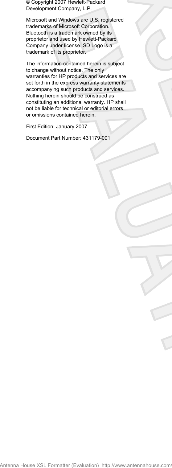 © Copyright 2007 Hewlett-PackardDevelopment Company, L.P.Microsoft and Windows are U.S. registeredtrademarks of Microsoft Corporation.Bluetooth is a trademark owned by itsproprietor and used by Hewlett-PackardCompany under license. SD Logo is atrademark of its proprietor.The information contained herein is subjectto change without notice. The onlywarranties for HP products and services areset forth in the express warranty statementsaccompanying such products and services.Nothing herein should be construed asconstituting an additional warranty. HP shallnot be liable for technical or editorial errorsor omissions contained herein.First Edition: January 2007Document Part Number: 431179-001Antenna House XSL Formatter (Evaluation)  http://www.antennahouse.com/
