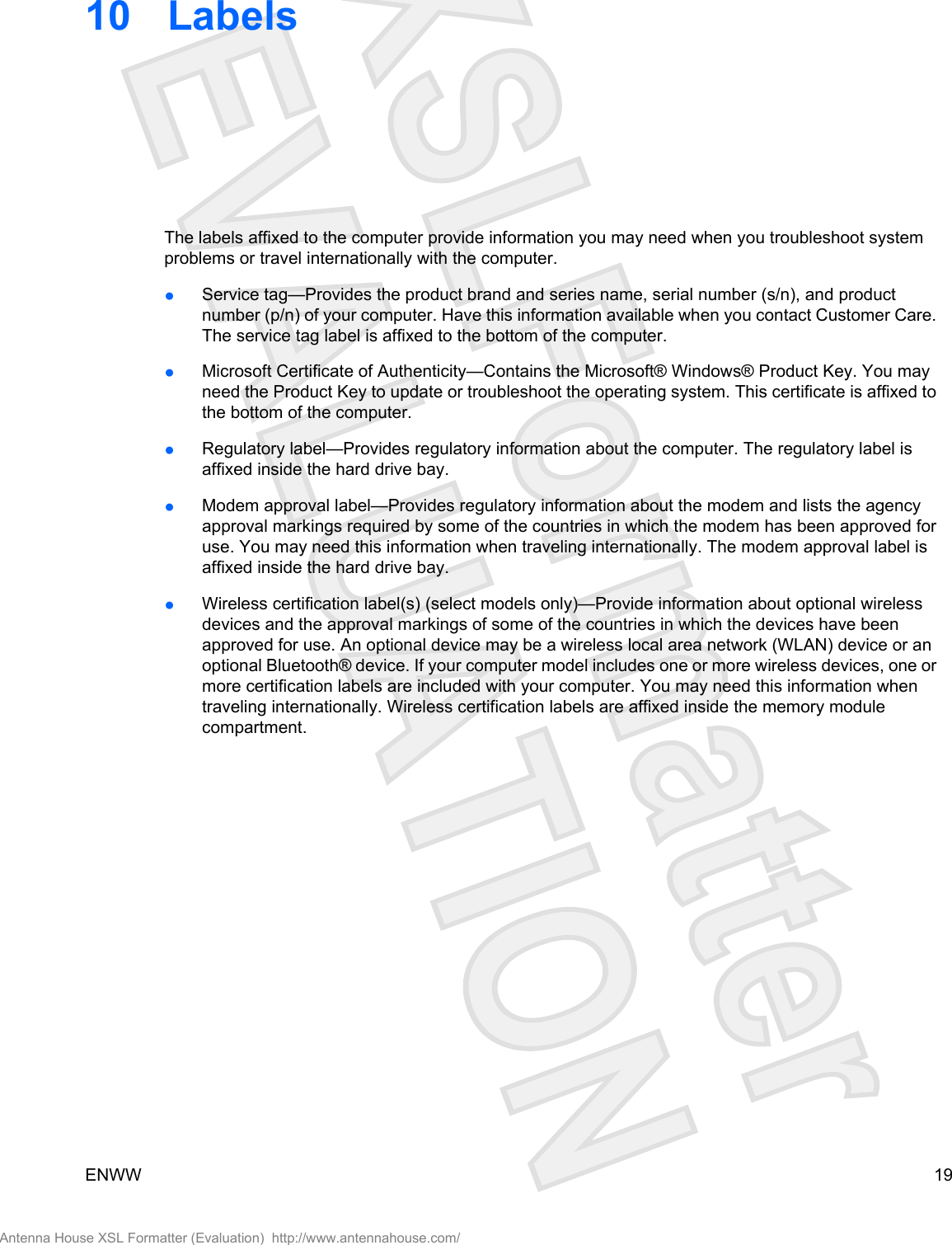 10 LabelsThe labels affixed to the computer provide information you may need when you troubleshoot systemproblems or travel internationally with the computer.●Service tag—Provides the product brand and series name, serial number (s/n), and productnumber (p/n) of your computer. Have this information available when you contact Customer Care.The service tag label is affixed to the bottom of the computer.●Microsoft Certificate of Authenticity—Contains the Microsoft® Windows® Product Key. You mayneed the Product Key to update or troubleshoot the operating system. This certificate is affixed tothe bottom of the computer.●Regulatory label—Provides regulatory information about the computer. The regulatory label isaffixed inside the hard drive bay.●Modem approval label—Provides regulatory information about the modem and lists the agencyapproval markings required by some of the countries in which the modem has been approved foruse. You may need this information when traveling internationally. The modem approval label isaffixed inside the hard drive bay.●Wireless certification label(s) (select models only)—Provide information about optional wirelessdevices and the approval markings of some of the countries in which the devices have beenapproved for use. An optional device may be a wireless local area network (WLAN) device or anoptional Bluetooth® device. If your computer model includes one or more wireless devices, one ormore certification labels are included with your computer. You may need this information whentraveling internationally. Wireless certification labels are affixed inside the memory modulecompartment.ENWW 19Antenna House XSL Formatter (Evaluation)  http://www.antennahouse.com/